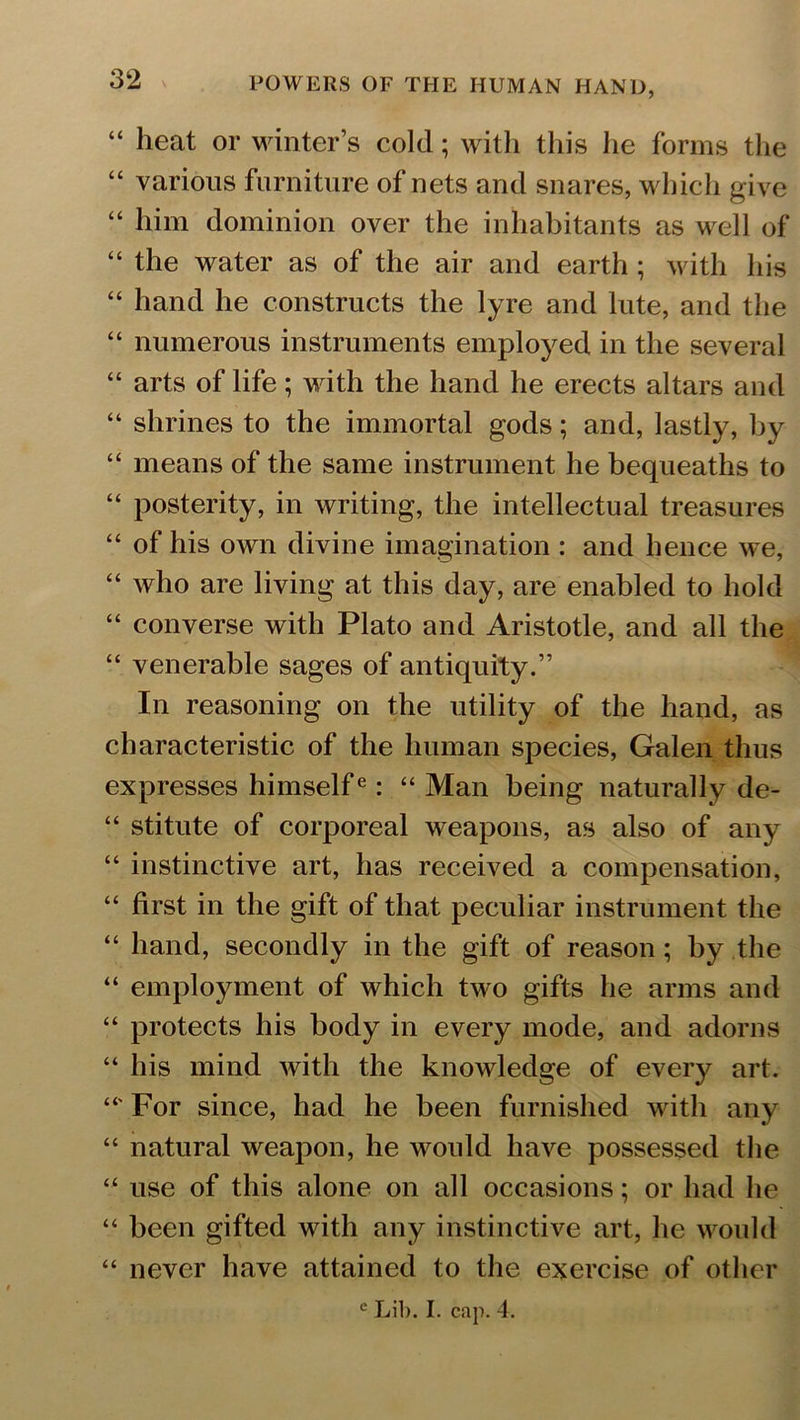 “ heat or winter’s cold; with this he forms the “ various furniture of nets and snares, which give “ him dominion over the inhabitants as well of “ the water as of the air and earth; with his “ hand he constructs the lyre and lute, and the “ numerous instruments employed in the several “ arts of life; with the hand he erects altars and “ shrines to the immortal gods; and, lastly, by “ means of the same instrument he bequeaths to “ posterity, in writing, the intellectual treasures “ of his own divine imagination : and hence we, “ who are living at this day, are enabled to hold “ converse with Plato and Aristotle, and all the “ venerable sages of antiquity.” In reasoning on the utility of the hand, as characteristic of the human species, Galen thus expresses himselfe: “ Man being naturally de- “ stitute of corporeal weapons, as also of any “ instinctive art, has received a compensation, “ first in the gift of that peculiar instrument the “ hand, secondly in the gift of reason ; by the “ employment of which tw o gifts he arms and “ protects his body in every mode, and adorns “ his mind with the knowledge of every art. For since, had he been furnished with any “ natural weapon, he w^ould have possessed the “ use of this alone on all occasions; or had he “ been gifted with any instinctive art, he would “ never have attained to the exercise of other