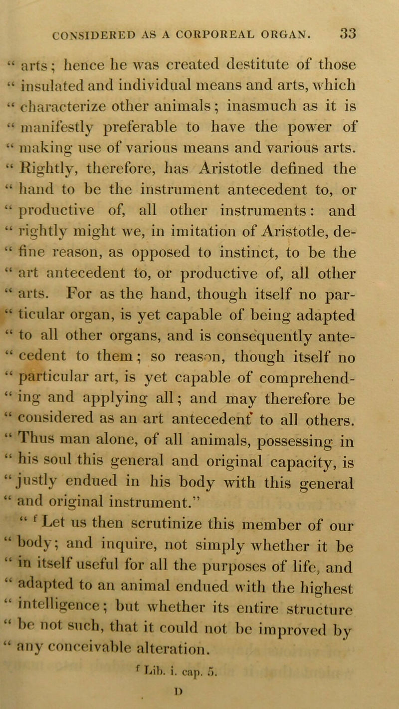 “ arts; hence lie was created destitute of those “ insulated and individual means and arts, which “ characterize other animals; inasmuch as it is “ manifestly preferable to have the power of “ making use of various means and various arts. “ Rightly, therefore, has Aristotle defined the “ hand to be the instrument antecedent to, or “ productive of, all other instruments: and “ rightly might we, in imitation of Aristotle, de- “ fine reason, as opposed to instinct, to be the “ art antecedent to, or productive of, all other “ arts. For as the hand, though itself no par- “ ticular organ, is yet capable of being adapted “ to all other organs, and is consequently ante- “ cedent to them; so reason, though itself no “ particular art, is yet capable of comprehend- “ ing and applying all; and may therefore be “ considered as an art antecedent* to all others. “ Thus man alone, of all animals, possessing in “ his soul this general and original capacity, is “ justly endued in his body with this general “ and original instrument.” “ f Let us then scrutinize this member of our “ body; and inquire, not simply whether it be “ bi itself useful for all the purposes of life, and “ adapted to an animal endued with the highest “ intelligence; but whether its entire structure he not such, that it could not be improved by “ any conceivable alteration. f Lib. i. cap. 5. I)