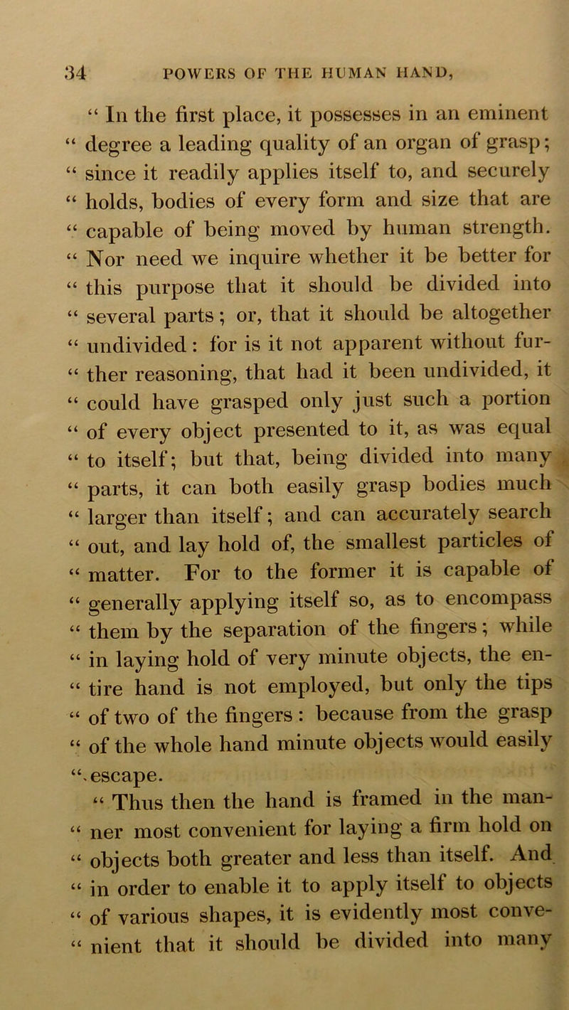 “ Iii the first place, it possesses in an eminent “ degree a leading quality of an organ of grasp; “ since it readily applies itself to, and securely “ holds, bodies of every form and size that are “ capable of being moved by human strength. “Nor need we inquire whether it be better for “ this purpose that it should be divided into “ several parts; or, that it should be altogether “ undivided: for is it not apparent without fur- “ ther reasoning, that had it been undivided, it “ could have grasped only just such a portion “ of every object presented to it, as was equal “ to itself; but that, being divided into many “ parts, it can both easily grasp bodies much “ larger than itself; and can accurately search “ out, and lay hold of, the smallest particles of “ matter. For to the former it is capable of “ generally applying itself so, as to encompass “ them by the separation of the fingers; while “ in laying hold of very minute objects, the en- “ tire hand is not employed, but only the tips “ of two of the fingers : because from the grasp “ of the whole hand minute objects would easily “escape. “ Thus then the hand is framed in the man- “ ner most convenient for laying a firm hold on “ objects both greater and less than itself. And “in order to enable it to apply itself to objects “ of various shapes, it is evidently most conve- “ nient that it should be divided into many