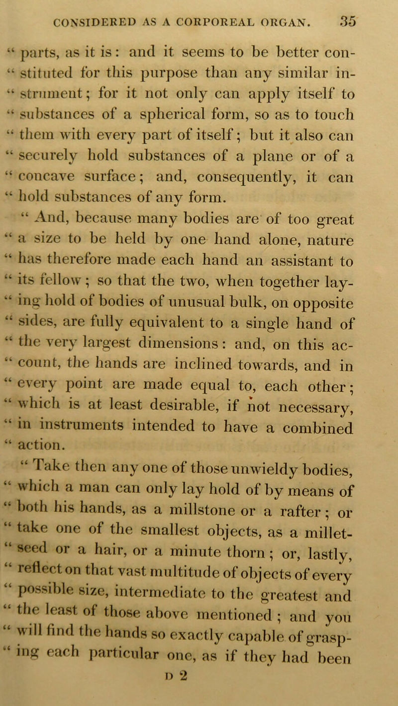 “ parts, as it is: and it seems to be better con- “ stituted for this purpose than any similar in- “ strument; for it not only can apply itself to “ substances of a spherical form, so as to touch “ them with every part of itself; but it also can “ securely hold substances of a plane or of a “ concave surface; and, consequently, it can “ hold substances of any form. “ And, because many bodies are of too great “ a size to be held by one hand alone, nature “ has therefore made each hand an assistant to “ its fellow; so that the two, when together lay- “ ing hold of bodies of unusual bulk, on opposite “ sides, are fully equivalent to a single hand of “ tlle very largest dimensions: and, on this ac- “ count, the hands are inclined towards, and in “ every Point are made equal to, each other; which is at least desirable, if not necessary, “ in instruments intended to have a combined “ action. Take then any one of those unwieldy bodies, which a man can only lay hold of by means of “ i)oth his hands, as a millstone or a rafter; or take one of the smallest objects, as a millet- “ seed or a hair, or a minute thorn; or, lastly, reflect on that vast multitude of objects of every “ Possible size, intermediate to the greatest and “ the least of those above mentioned ; and you “ will find the hands so exactly capable of grasp- “ ing each particular one, as if they had been