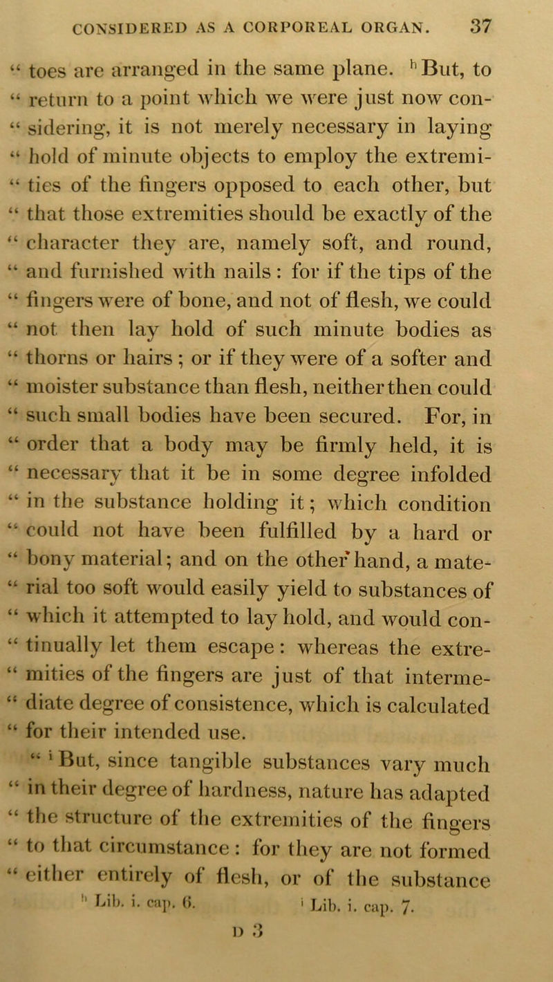 “ toes are arranged in the same plane. hBut, to “ return to a point which we were just now con- “ sidering, it is not merely necessary in laying “ hold of minute objects to employ the extremi- “ ties of the fingers opposed to each other, but “ that those extremities should be exactly of the “ character they are, namely soft, and round, “ and furnished with nails: for if the tips of the “ fingers were of bone, and not of flesh, we could “ not then lay hold of such minute bodies as “ thorns or hairs ; or if they were of a softer and “ moister substance than flesh, neither then could “ such small bodies have been secured. For, in “ order that a body may be firmly held, it is “ necessary that it be in some degree infolded “ in the substance holding it; which condition “ could not have been fulfilled by a hard or “ bony material; and on the other hand, a mate- “ rial too soft would easily yield to substances of “ which it attempted to lay hold, and would con- “ tinually let them escape: whereas the extre- “ mities of the fingers are just of that interme- “ diate degree of consistence, which is calculated “ for their intended use. “ 1 But, since tangible substances vary much “ in their degree of hardness, nature has adapted the structure of the extremities of the fingers to that circumstance: for they are not formed “ either entirely of flesh, or of the substance Lib. i. cap. (i. 1 Lib. i. cap. 7*