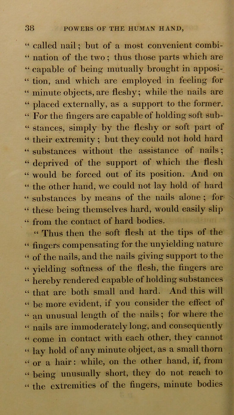 “ called nail; but of a most convenient combi- “ nation of the two; thus those parts which are “ capable of being mutually brought in apposi- “ tion, and which are employed in feeling for “ minute objects, are fleshy; while the nails are “ placed externally, as a support to the former. “ For the fingers are capable of holding soft sub- “ stances, simply by the fleshy or soft part of “ their extremity ; but they could not hold hard “ substances without the assistance of nails; “ deprived of the support of which the flesh “ would be forced out of its position. And on “ the other hand, we could not lay hold of hard “ substances by means of the nails alone ; for “ these being themselves hard, would easily slip “ from the contact of hard bodies. “ Thus then the soft flesh at the tips of the “ fingers compensating for the unyielding nature “ of the nails, and the nails giving support to the “ yielding softness of the flesh, the fingers are “ hereby rendered capable of holding substances “ that are both small and hard. And this will “ be more evident, if you consider the effect of “ an unusual length of the nails; for where the “ nails are immoderately long, and consequently “ come in contact with each other, they cannot “ lay hold of any minute object, as a small thorn “ or a hair: while, on the other hand, if, from “ being unusually short, they do not reach to “ the extremities of the fingers, minute bodies