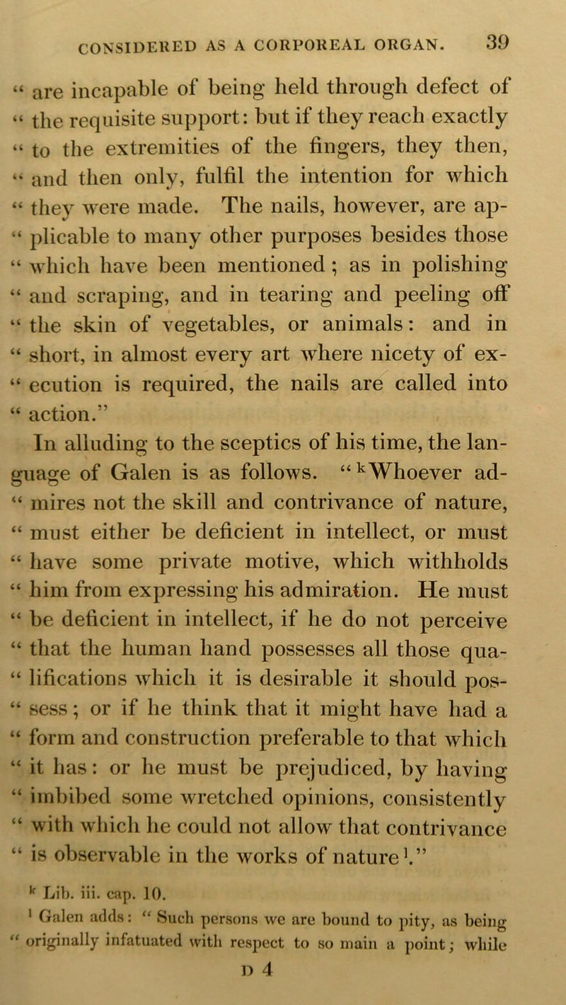 “ are incapable of being held through defect of “ the requisite support: but if they reach exactly “ to the extremities of the fingers, they then, “ and then only, fulfil the intention for which “ they were made. The nails, however, are ap- “ plicable to many other purposes besides those “ which have been mentioned ; as in polishing “ and scraping, and in tearing and peeling off “ the skin of vegetables, or animals: and in “ short, in almost every art where nicety of ex- “ ecution is required, the nails are called into “ action.” In alluding to the sceptics of his time, the lan- guage of Galen is as follows. “kWhoever ad- “ mires not the skill and contrivance of nature, “ must either be deficient in intellect, or must “ have some private motive, which withholds “ him from expressing his admiration. He must “ be deficient in intellect, if he do not perceive “ that the human hand possesses all those qua- “ lifications which it is desirable it should pos- “ sess; or if he think that it might have had a “ form and construction preferable to that which “ it has: or he must be prejudiced, by having “ imbibed some wretched opinions, consistently “ with which he could not allow that contrivance “ is observable in the works of nature1.” k Lib. iii. cap. 10. 1 Galen adds: “ Such persons we are bound to pity, as being “ originally infatuated with respect to so main a point; while D 4