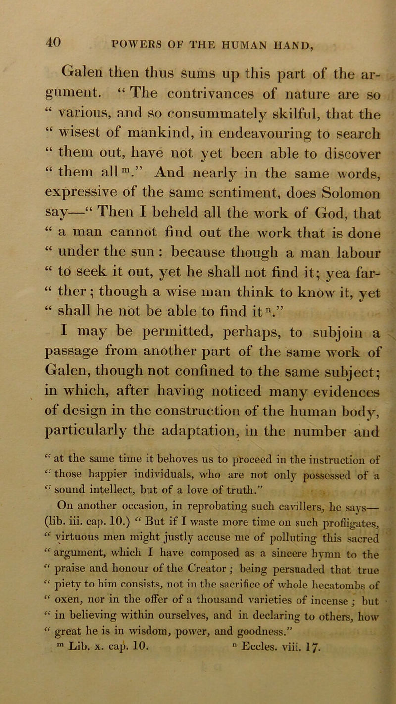 Galen then thus sums up this part of the ar- gument. “ The contrivances of nature are so “ various, and so consummately skilful, that the wisest of mankind, in endeavouring to search “ them out, have not yet been able to discover “ them all m.” And nearly in the same words, expressive of the same sentiment, does Solomon say—“ Then I beheld all the work of God, that “ a man cannot find out the work that is done “ under the sun : because though a man labour “ to seek it out, yet he shall not find it; yea far- “ ther; though a wise man think to know it, yet “ shall he not be able to find itn.” I may be permitted, perhaps, to subjoin a passage from another part of the same Avork of Galen, though not confined to the same subject; in which, after having noticed many evidences of design in the construction of the human body, particularly the adaptation, in the number and “ at the same time it behoves us to proceed in the instruction of “ those happier individuals, who are not only possessed of a sound intellect, but of a love of truth.” On another occasion, in reprobating such cavillers, he says— (lib. iii. cap. 10.) “ But if I waste more time on such profligates, “ virtuous men might justly accuse me of polluting this sacred “ argument, which I have composed as a sincere hymn to the “ praise and honour of the Creator; being persuaded that true “ piety to him consists, not in the sacrifice of whole hecatombs of “ oxen, nor in the offer of a thousand varieties of incense ; but “ in believing within ourselves, and in declaring to others, how “ great he is in wisdom, power, and goodness.” m Lib. x. cap. 10. n Eccles. viii. 17-