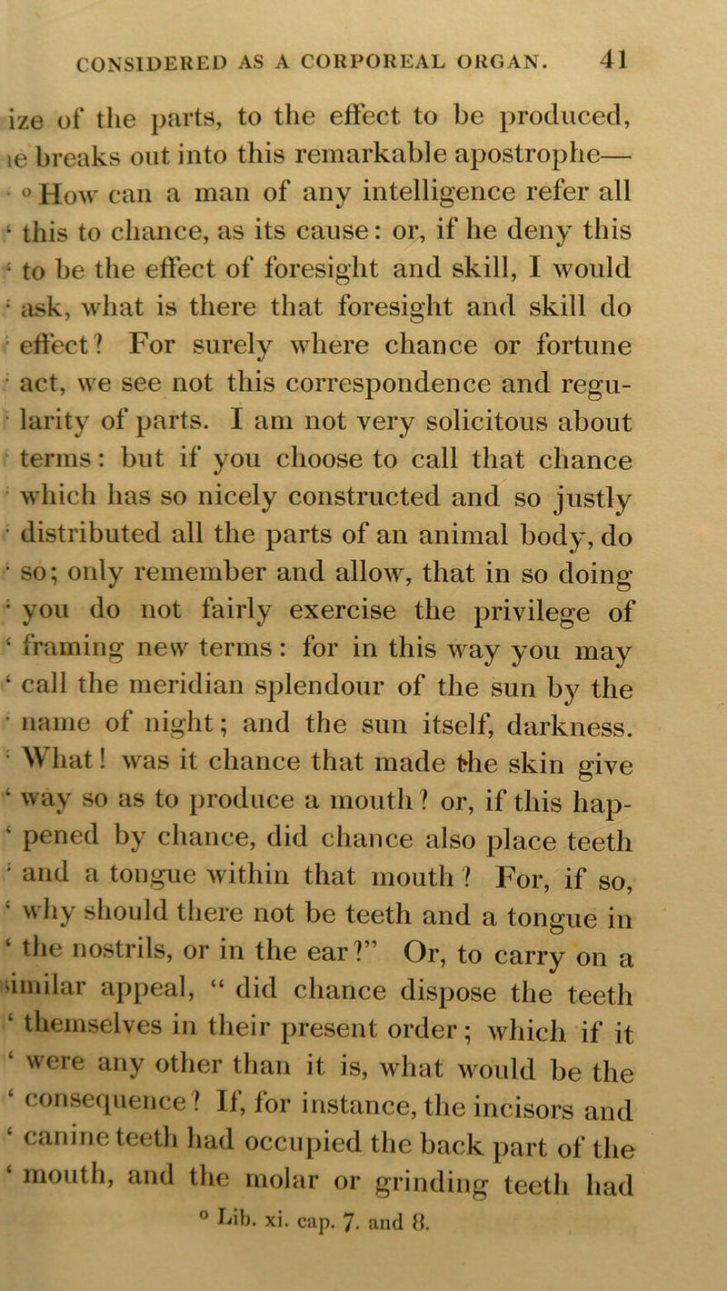 ize of the parts, to the effect to be produced, ie breaks out into this remarkable apostrophe— ° How can a man of any intelligence refer all ‘ this to chance, as its cause: or, if he deny this : to be the effect of foresight and skill, I would ; ask, what is there that foresight and skill do effect? For surely where chance or fortune act, we see not this correspondence and regu- larity of parts. I am not very solicitous about terms: but if you choose to call that chance which has so nicely constructed and so justly distributed all the parts of an animal body, do • so; only remember and allow, that in so doing • you do not fairly exercise the privilege of ‘ framing nesv terms: for in this way you may ‘ call the meridian splendour of the sun by the • name of night; and the sun itself, darkness. What! was it chance that made the skin give ‘ way so as to produce a mouth ? or, if this hap- ‘ pened by chance, did chance also place teeth ; and a tongue within that mouth ? For, if so, ‘ why should there not be teeth and a tongue in ‘ tiie nostrils, or in the ear?” Or, to carry on a iimilar appeal, “ did chance dispose the teeth ‘ themselves in their present order; which if it ‘ were any other than it is, what would be the ‘ consequence? If, for instance, the incisors and ‘ canine teeth had occupied the back part of the ‘ m°uth, and the molar or grinding teeth had 0 Lib. xi. cap. 7- and 8.