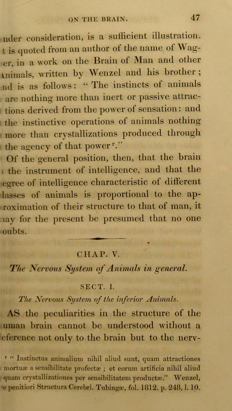 uder consideration, is a sufficient illustration, t is quoted from an author of the name of Wag- er, in a work on the Brain of Man and other inimals, written by Wenzel and his brother ; nd is as follows: “ The instincts of animals are nothing more than inert or passive attrac- tions derived from the power of sensation: and the instinctive operations of animals nothing more than crystallizations produced through the agency of that powerr.” Of the general position, then, that the brain ; the instrument of intelligence, and that the egree of intelligence characteristic of different lasses of animals is proportional to the ap- roximation of their structure to that of man, it lay for the present be presumed that no one oubts. CHAP. V. The Nervous System of Animals in general. SECT. I. The Nervous System of the inferior Animals. AS the peculiarities in the structure of the uman brain cannot be understood without a eference not only to the brain but to the nerv- r “ Instinctus animalium nihil aliud sunt, quam attractiones mortuae a sensibilitate profectae ; et eorum artificia nihil aliud quam crystallizationes per sensibilitatem productae.” Wenzel, >e penitiori Structura Cerebri. Tubingec, fol. 1812. p. 248,1. 10.