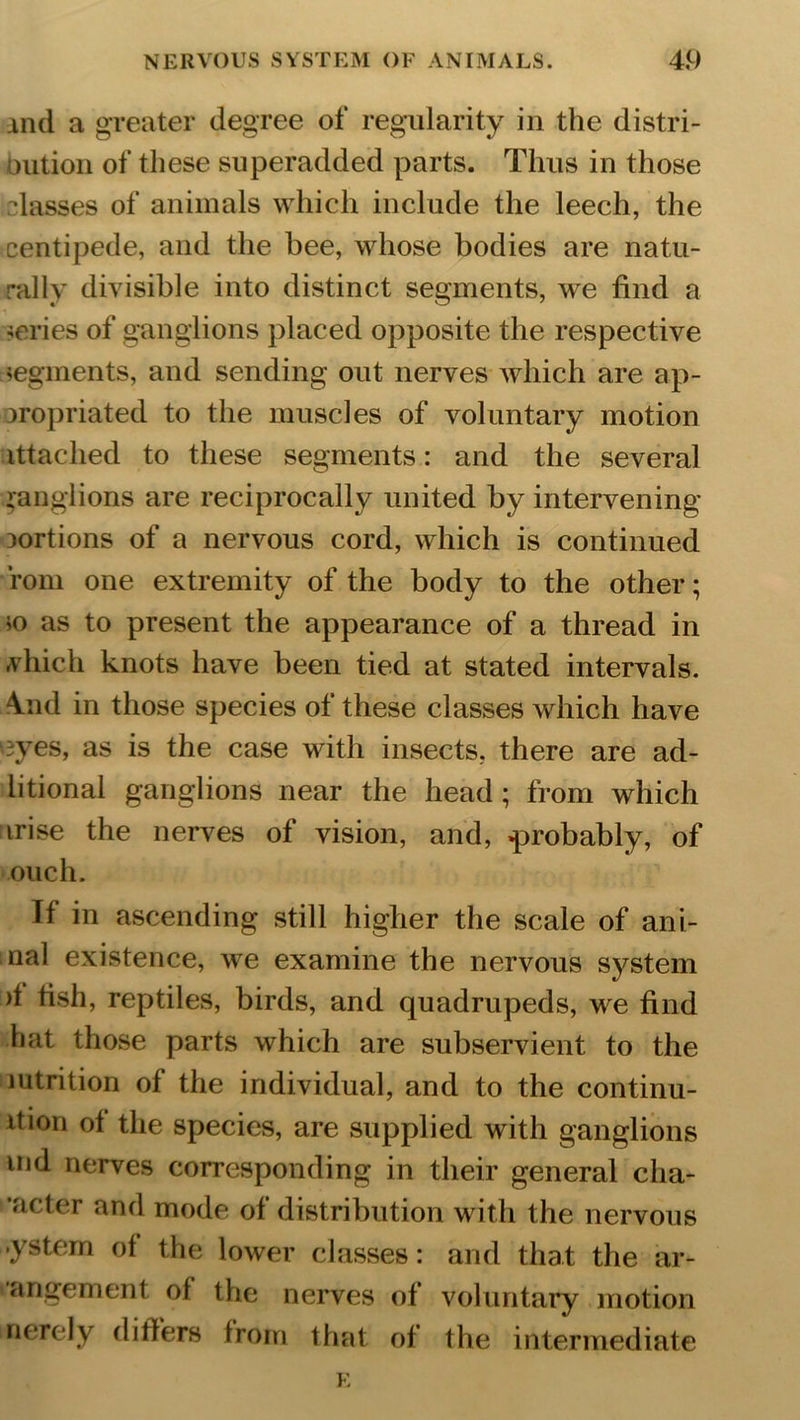 xnd a greater degree of regularity in the distri- oution of these superadded parts. Thus in those •lasses of animals which include the leech, the centipede, and the bee, whose bodies are natu- rally divisible into distinct segments, we find a series of ganglions placed opposite the respective segments, and sending out nerves which are ap- propriated to the muscles of voluntary motion ittached to these segments: and the several ganglions are reciprocally united by intervening portions of a nervous cord, which is continued rom one extremity of the body to the other; *o as to present the appearance of a thread in vliich knots have been tied at stated intervals. \nd in those species of these classes which have ryes, as is the case with insects, there are ad- litional ganglions near the head; from which arise the nerves of vision, and, .probably, of ouch. If in ascending still higher the scale of ani- nal existence, we examine the nervous system >1 fish, reptiles, birds, and quadrupeds, we find hat those parts which are subservient to the mtrition of the individual, and to the continu- ltion ot the species, are supplied with ganglions md nerves corresponding in their general cha- •acter and mode of distribution with the nervous -ystem of the lower classes: and that the ar- angemcnl of the nerves of voluntary motion merely differs from that of the intermediate