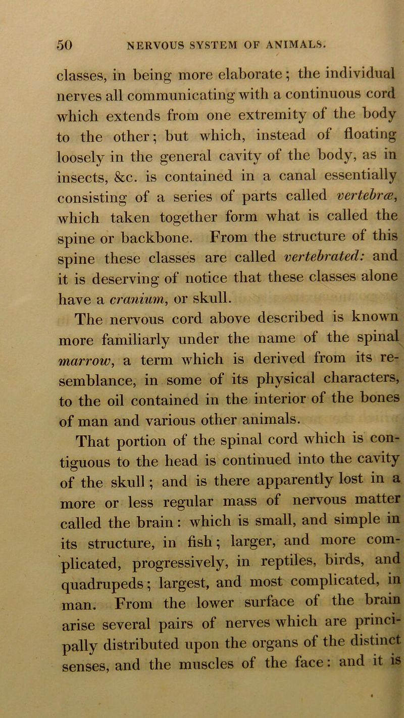 classes, in being more elaborate; the individual nerves all communicating with a continuous cord which extends from one extremity of the body to the other; but which, instead of floating loosely in the general cavity of the body, as in insects, &c. is contained in a canal essentially consisting of a series of parts called vertebra, which taken together form what is called the spine or backbone. From the structure of this spine these classes are called vertebrcited: and it is deserving of notice that these classes alone have a cranium, or skull. The nervous cord above described is known more familiarly under the name of the spinal marrow, a term which is derived from its re- semblance, in some of its physical characters, to the oil contained in the interior of the bones of man and various other animals. That portion of the spinal cord which is con- tiguous to the head is continued into the cavity of the skull; and is there apparently lost in a more or less regular mass of nervous matter called the brain: which is small, and simple in its structure, in fish; larger, and more com- plicated, progressively, in reptiles, birds, and quadrupeds; largest, and most complicated, in man. From the lower surface of the brain arise several pairs of nerves which are princi- pally distributed upon the organs of the distinct senses, and the muscles of the face: and it is