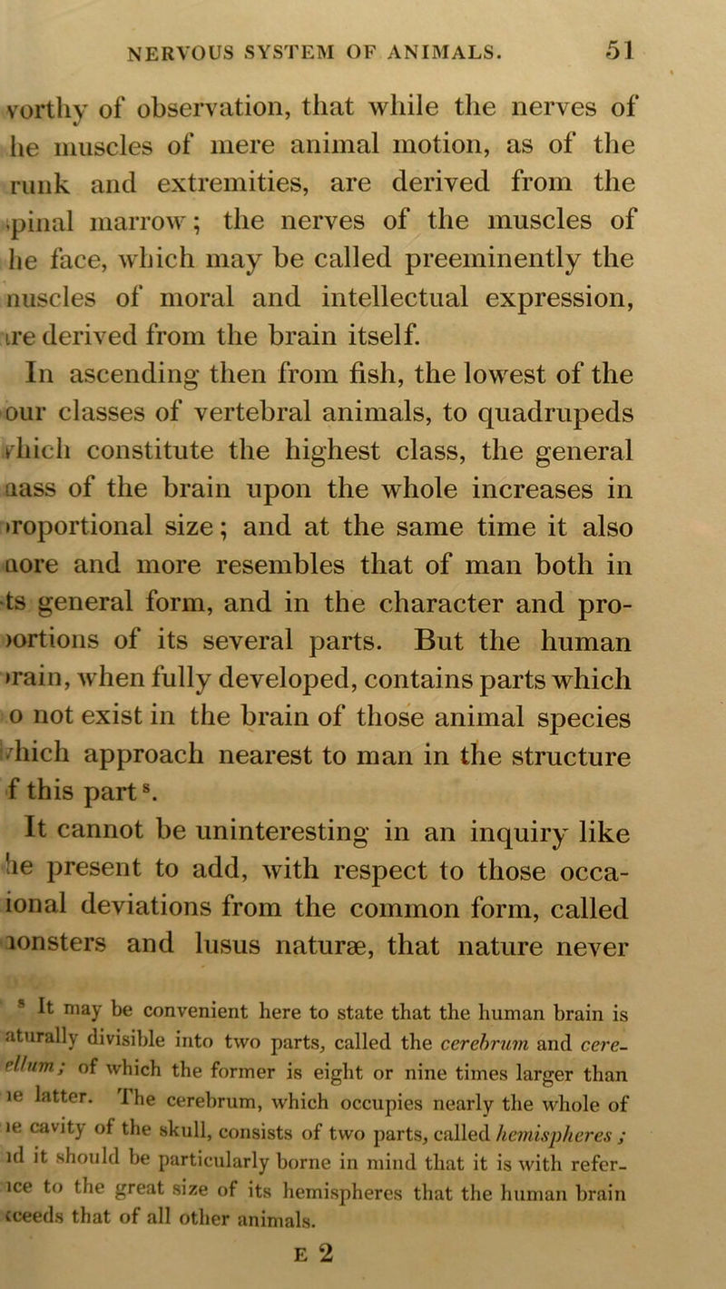 vorthy of observation, that while the nerves of lie muscles of mere animal motion, as of the runk and extremities, are derived from the pinal marrow; the nerves of the muscles of lie face, which may be called preeminently the nuscles of moral and intellectual expression, ire derived from the brain itself. In ascending then from fish, the lowest of the our classes of vertebral animals, to quadrupeds rhicli constitute the highest class, the general nass of the brain upon the whole increases in •roportional size; and at the same time it also aore and more resembles that of man both in ts general form, and in the character and pro- lortions of its several parts. But the human •rain, when fully developed, contains parts which o not exist in the brain of those animal species i/liich approach nearest to man in the structure f this parts. It cannot be uninteresting in an inquiry like lie present to add, with respect to those occa- ional deviations from the common form, called lonsters and lusus naturae, that nature never s It may be convenient here to state that the human brain is aturally divisible into two parts, called the cerebrum and cere- rllum.; of which the former is eight or nine times larger than ie latter. I he cerebrum, which occupies nearly the whole of n: cavity of the skull, consists of two parts, called hemispheres ; id it should be particularly borne in mind that it is with refer- lce to the great size of its hemispheres that the human brain cceeds that of all other animals.