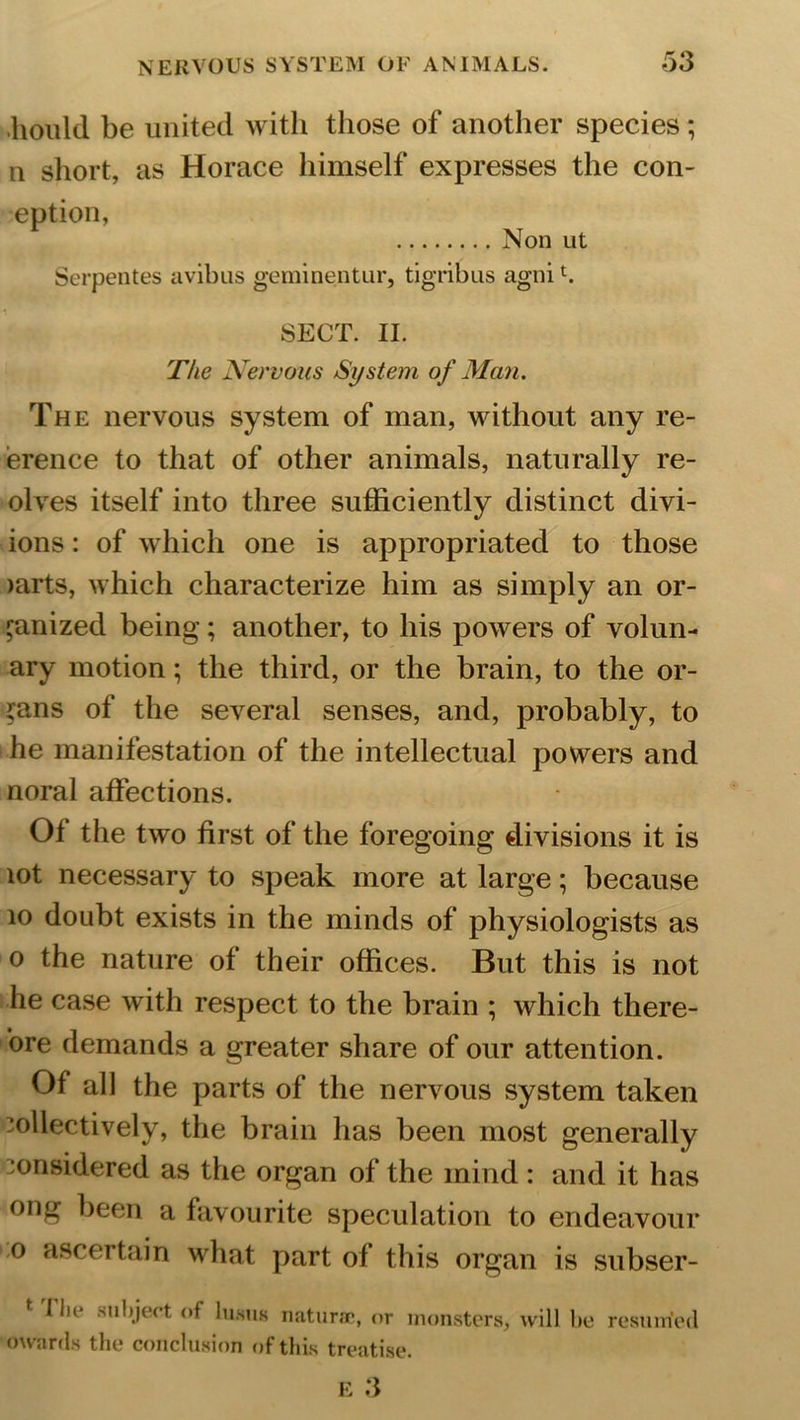 liould be united with those of another species ; n short, as Horace himself expresses the con- eption, Non ut Serpentes avibus geminentur, tigribus agnit. SECT. II. The Nervous System of Man. The nervous system of man, without any re- ference to that of other animals, naturally re- olves itself into three sufficiently distinct divi- ions: of which one is appropriated to those mrts, which characterize him as simply an or- ganized being; another, to his powers of volun- tary motion; the third, or the brain, to the or- gans of the several senses, and, probably, to he manifestation of the intellectual powers and noral affections. 01 the two first of the foregoing divisions it is lot necessary to speak more at large; because 10 doubt exists in the minds of physiologists as o the nature of their offices. But this is not he case with respect to the brain ; which there- ore demands a greater share of our attention. Of all the parts of the nervous system taken collectively, the brain has been most generally considered as the organ of the mind : and it has ong been a favourite speculation to endeavour o ascertain what part of this organ is subser- t ^ object of Iuhuk naturae, or monsters, will be resumed owards the conclusion of this treatise.