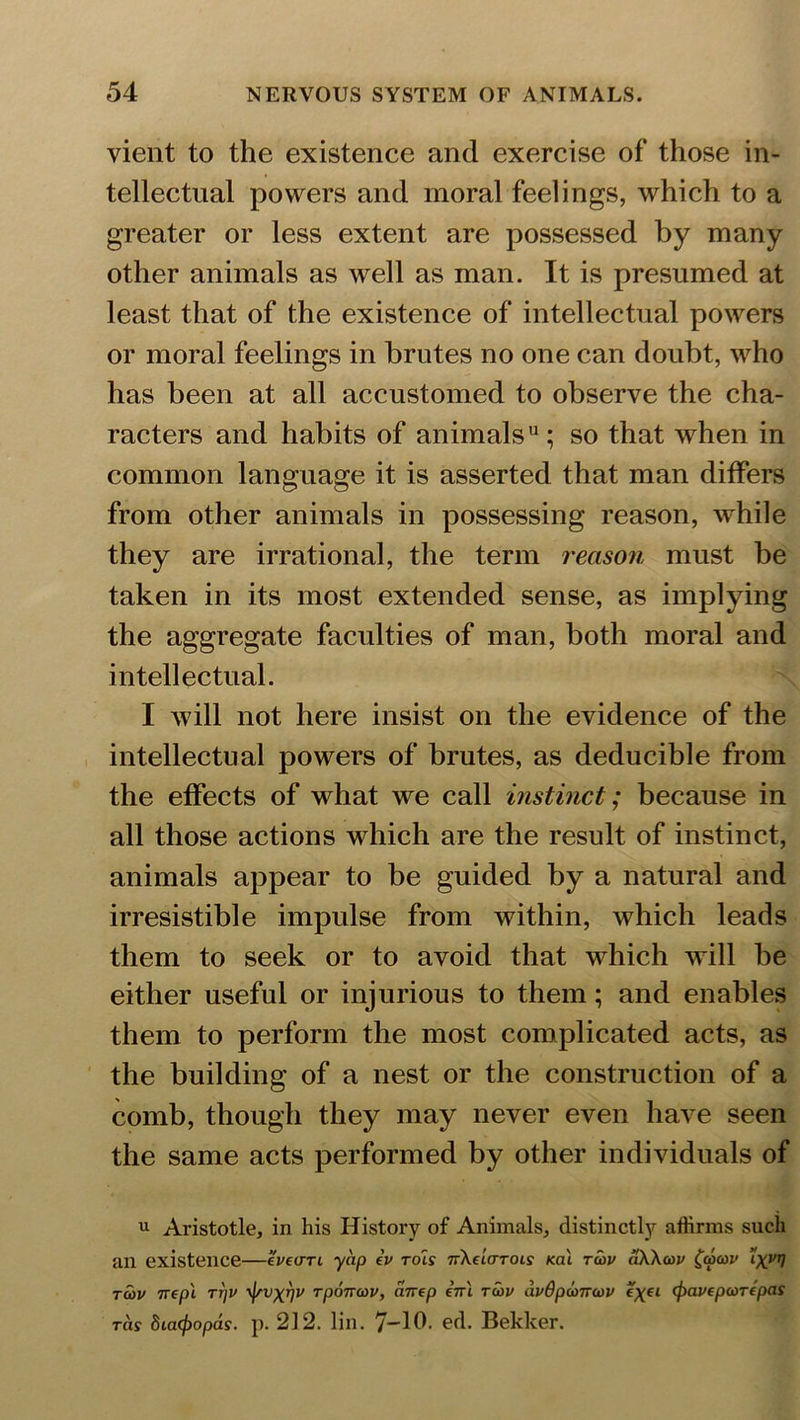 vient to the existence and exercise of those in- tellectual powers and moral feelings, which to a greater or less extent are possessed by many other animals as well as man. It is presumed at least that of the existence of intellectual powers or moral feelings in brutes no one can doubt, who has been at all accustomed to observe the cha- racters and habits of animals0; so that when in common language it is asserted that man differs from other animals in possessing reason, while they are irrational, the term reason must be taken in its most extended sense, as implying the aggregate faculties of man, both moral and intellectual. I will not here insist on the evidence of the intellectual powers of brutes, as deducible from the effects of what we call instinct; because in all those actions which are the result of instinct, animals appear to be guided by a natural and irresistible impulse from within, which leads them to seek or to avoid that which will be either useful or injurious to them; and enables them to perform the most complicated acts, as the building of a nest or the construction of a comb, though they may never even have seen the same acts performed by other individuals of u Aristotle, in his History of Animals, distinctly affirms such an existence—tv turn yap iv rols nXeiarocs Kal tcov dXXcov (wwi1 ’lxVT1 rajv nepl ttjv rj/v^r/v Tponcov, airep ini tcov dvdpconcov i\ei (pavfpcoripas ras 8ia(f)opds. p. 212. lin. 7-10. ed. Bekker.