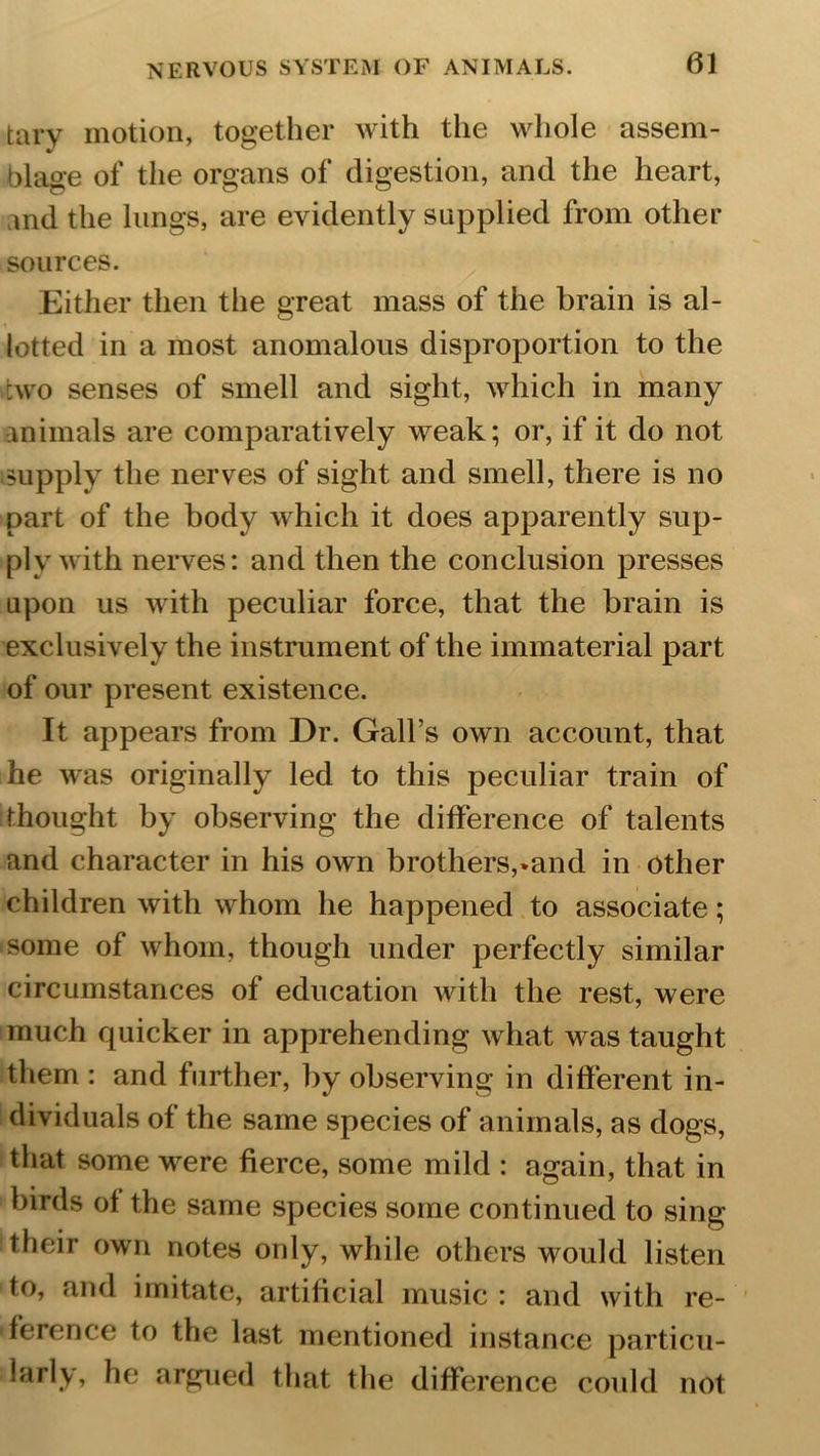 tary motion, together with the whole assem- blage of the organs of digestion, and the heart, md the lungs, are evidently supplied from other sources. Either then the great mass of the brain is al- lotted in a most anomalous disproportion to the two senses of smell and sight, which in many animals are comparatively weak; or, if it do not supply the nerves of sight and smell, there is no part of the body which it does apparently sup- ply with nerves: and then the conclusion presses upon us with peculiar force, that the brain is exclusively the instrument of the immaterial part of our present existence. It appears from Dr. Gall’s own account, that he was originally led to this peculiar train of thought by observing the difference of talents and character in his own brothers,»and in other children with whom he happened to associate; some of whom, though under perfectly similar circumstances of education with the rest, were much quicker in apprehending what was taught them : and further, by observing in different in- dividuals of the same species of animals, as dogs, that some were fierce, some mild : again, that in birds of the same species some continued to sing their own notes only, while others would listen to, and imitate, artificial music : and with re- ference to the last mentioned instance particu- larly, he argued that the difference could not