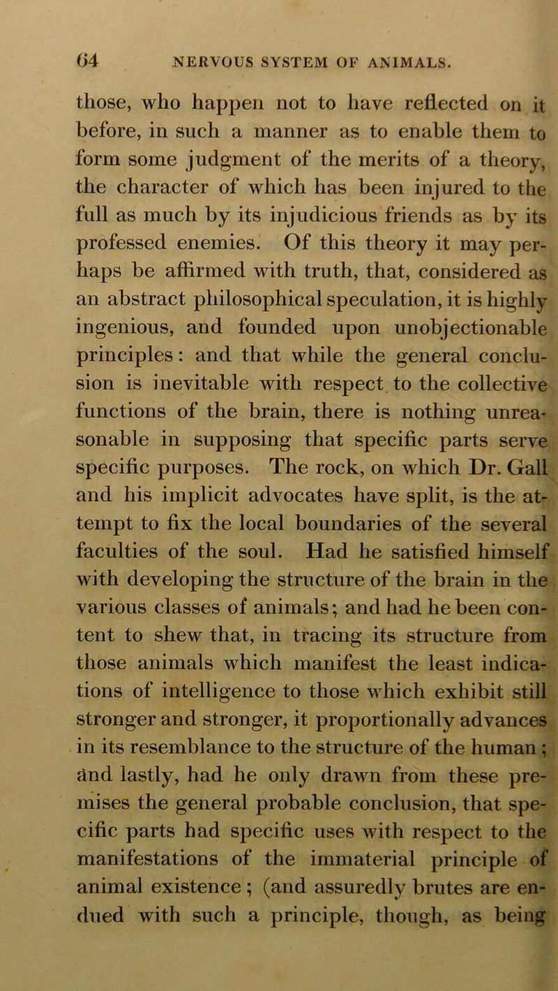 those, who happen not to have reflected on it before, in such a manner as to enable them to form some judgment of the merits of a theory, the character of which has been injured to the full as much by its injudicious friends as by its professed enemies. Of this theory it may per- haps be affirmed with truth, that, considered as an abstract philosophical speculation, it is highly ingenious, and founded upon unobjectionable principles: and that while the general conclu- sion is inevitable with respect to the collective functions of the brain, there is nothing unrea- sonable in supposing that specific parts serve specific purposes. The rock, on which Dr. Gall and his implicit advocates have split, is the at- tempt to fix the local boundaries of the several faculties of the soul. Had he satisfied himself with developing the structure of the brain in the various classes of animals; and had he been con- tent to shew that, in tracing its structure from those animals which manifest the least indica- tions of intelligence to those which exhibit still stronger and stronger, it proportionally advances in its resemblance to the structure of the human ; find lastly, had he only drawn from these pre- mises the general probable conclusion, that spe- cific parts had specific uses with respect to the manifestations of the immaterial principle of animal existence ; (and assuredly brutes are en- dued with such a principle, though, as being