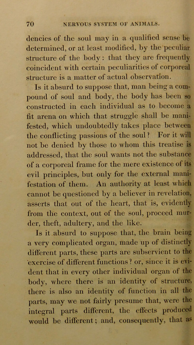 dencies of the soul may in a qualified sense be determined, or at least modified, by the peculiar structure of the body: that they are frequently coincident with certain peculiarities of corporeal structure is a matter of actual observation. Is it absurd to suppose that, man being a com- pound of soul and body, the body has been so constructed in each individual as to become a fit arena on which that struggle shall be mani- fested, which undoubtedly takes place between the conflicting passions of the soul? For it will not be denied by those to whom this treatise is addressed, that the soul wants not the substance of a corporeal frame for the mere existence of its evil principles, but only for the external mani- festation of them. An authority at least which cannot be questioned by a believer in revelation, asserts that out of the heart, that is, evidently from the context, out of the soul, proceed mur- der, theft, adultery, and the like. Is it absurd to suppose that, the brain being a very complicated organ, made up of distinctly different parts, these parts are subservient to the exercise of different functions ? or, since it is evi- dent that in every other individual organ of the body, where there is an identity of structure, there is also an identity of function in all the parts, may we not fairly presume that, were the integral parts different, the effects produced would be different; and, consequently, that as