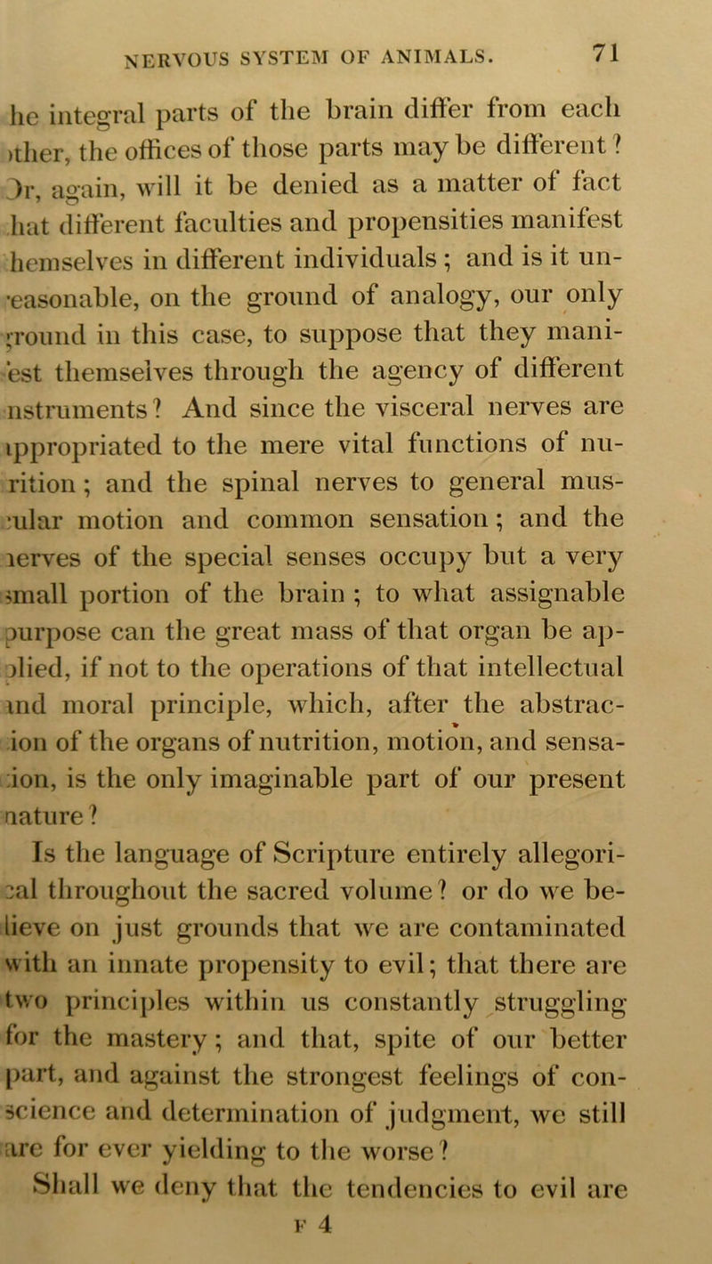 lie integral parts of the brain differ from each >ther, the offices of those parts may be different ? Jr, again, will it be denied as a matter ot fact hat different faculties and propensities manifest hemselves in different individuals ; and is it un- reasonable, on the ground of analogy, our only • round in this case, to suppose that they mani- fest themselves through the agency of different nstruments ? And since the visceral nerves are tppropriated to the mere vital functions of nu- rition; and the spinal nerves to general mns- Tilar motion and common sensation; and the lerves of the special senses occupy but a very small portion of the brain ; to what assignable purpose can the great mass of that organ be ap- plied, if not to the operations of that intellectual md moral principle, which, after the abstrac- ion of the organs of nutrition, motion, and sensa- :ion, is the only imaginable part of our present nature ? Is the language of Scripture entirely allegori- cal throughout the sacred volume? or do we be- lieve on just grounds that we are contaminated with an innate propensity to evil; that there are two principles within us constantly struggling for the mastery; and that, spite of our better part, and against the strongest feelings of con- science and determination of judgment, we still :ire for ever yielding to the worse? Shall we deny that the tendencies to evil are