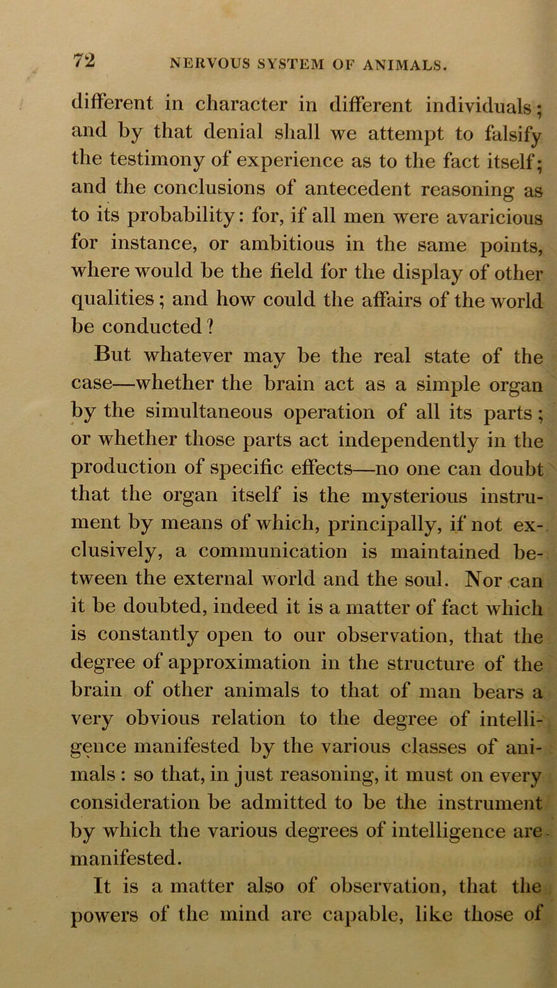 different in character in different individuals; and by that denial shall we attempt to falsify the testimony of experience as to the fact itself; and the conclusions of antecedent reasoning as to its probability: for, if all men were avaricious for instance, or ambitious in the same points, where would be the field for the display of other qualities; and how could the affairs of the world be conducted ? But whatever may be the real state of the case—whether the brain act as a simple organ by the simultaneous operation of all its parts; or whether those parts act independently in the production of specific effects—no one can doubt that the organ itself is the mysterious instru- ment by means of which, principally, if not ex- clusively, a communication is maintained be- tween the external world and the soul. Nor can it be doubted, indeed it is a matter of fact which is constantly open to our observation, that the degree of approximation in the structure of the brain of other animals to that of man bears a very obvious relation to the degree of intelli- gence manifested by the various classes of ani- mals : so that, in just reasoning, it must on every consideration be admitted to be the instrument by which the various degrees of intelligence are manifested. It is a matter also of observation, that the powers of the mind are capable, like those of