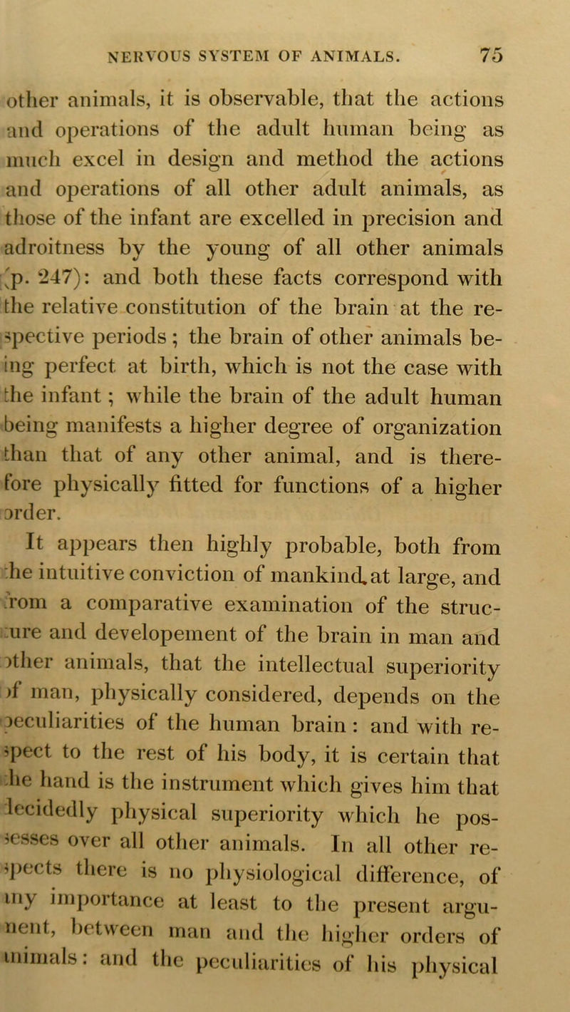 other animals, it is observable, that the actions and operations of the adult human being as much excel in design and method the actions and operations of all other adult animals, as those of the infant are excelled in precision and adroitness by the young of all other animals ;'p. 247): and both these facts correspond with the relative constitution of the brain at the re- spective periods; the brain of other animals be- ing perfect at birth, which is not the case with the infant; while the brain of the adult human being manifests a higher degree of organization than that of any other animal, and is there- fore physically fitted for functions of a higher Drder. It appears then highly probable, both from he intuitive conviction of mankind, at large, and rom a comparative examination of the struc- ture and developement of the brain in man and other animals, that the intellectual superiority )i man, physically considered, depends on the (peculiarities of the human brain: and with re- spect to the rest of his body, it is certain that he hand is the instrument which gives him that decidedly physical superiority which he pos- sesses over all other animals. In all other re- spects there is no physiological difference, of my importance at least to the present argu- nent, between man and the higher orders of inimals: and the peculiarities of his physical