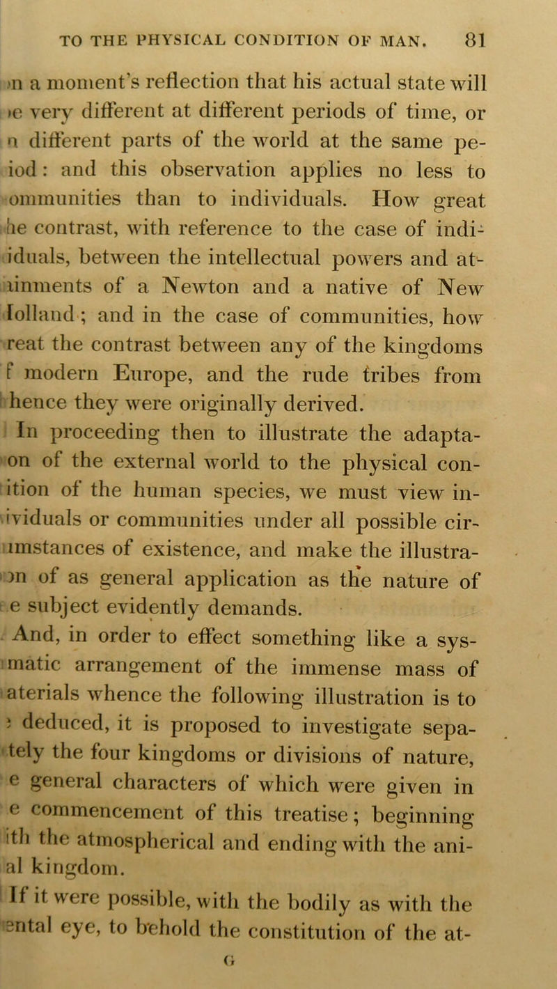 >n a moment’s reflection that his actual state will >e very different at different periods of time, or n different parts of the world at the same pe- iod: and this observation applies no less to ommunities than to individuals. How great lie contrast, with reference to the case of indi- iduals, between the intellectual powers and at- linments of a Newton and a native of New Tolland ; and in the case of communities, how reat the contrast between any of the kingdoms f modern Europe, and the rude tribes from hence they were originally derived. In proceeding then to illustrate the adapta- on of the external world to the physical con- ition of the human species, we must view in- ividuals or communities under all possible cir- lmstances of existence, and make the illustra- m of as general application as the nature of e subject evidently demands. And, in order to effect something like a sys- matic arrangement of the immense mass of aterials whence the following illustration is to j deduced, it is proposed to investigate sepa- tely the four kingdoms or divisions of nature, e general characters of which were given in e commencement of this treatise; beginning ith the atmospherical and ending with the ani- al kingdom. If if were possible, with the bodily as with the 'sntal eye, to behold the constitution of the at- o