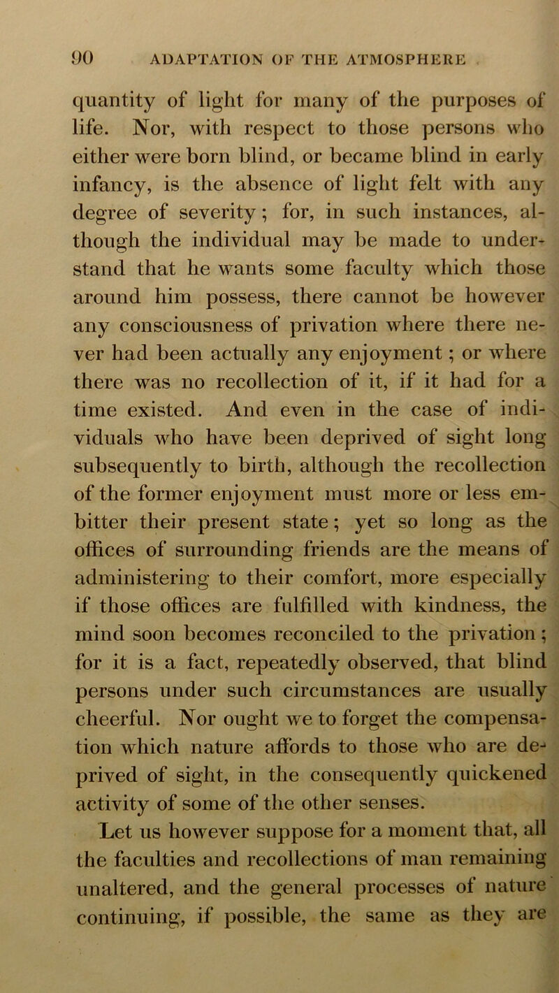 quantity of light for many of the purposes of life. Nor, with respect to those persons who either were born blind, or became blind in early infancy, is the absence of light felt with any degree of severity; for, in such instances, al- though the individual may be made to under- stand that he wants some faculty which those around him possess, there cannot be however any consciousness of privation where there ne- ver had been actually any enjoyment; or where there was no recollection of it, if it had for a time existed. And even in the case of indi- viduals who have been deprived of sight long subsequently to birth, although the recollection of the former enjoyment must more or less em- bitter their present state; yet so long as the offices of surrounding friends are the means of administering to their comfort, more especially if those offices are fulfilled with kindness, the mind soon becomes reconciled to the privation; for it is a fact, repeatedly observed, that blind persons under such circumstances are usually cheerful. Nor ought we to forget the compensa- tion which nature affords to those who are dej prived of sight, in the consequently quickened activity of some of the other senses. Let us however suppose for a moment that, all the faculties and recollections of man remaining unaltered, and the general processes of nature continuing, if possible, the same as they are