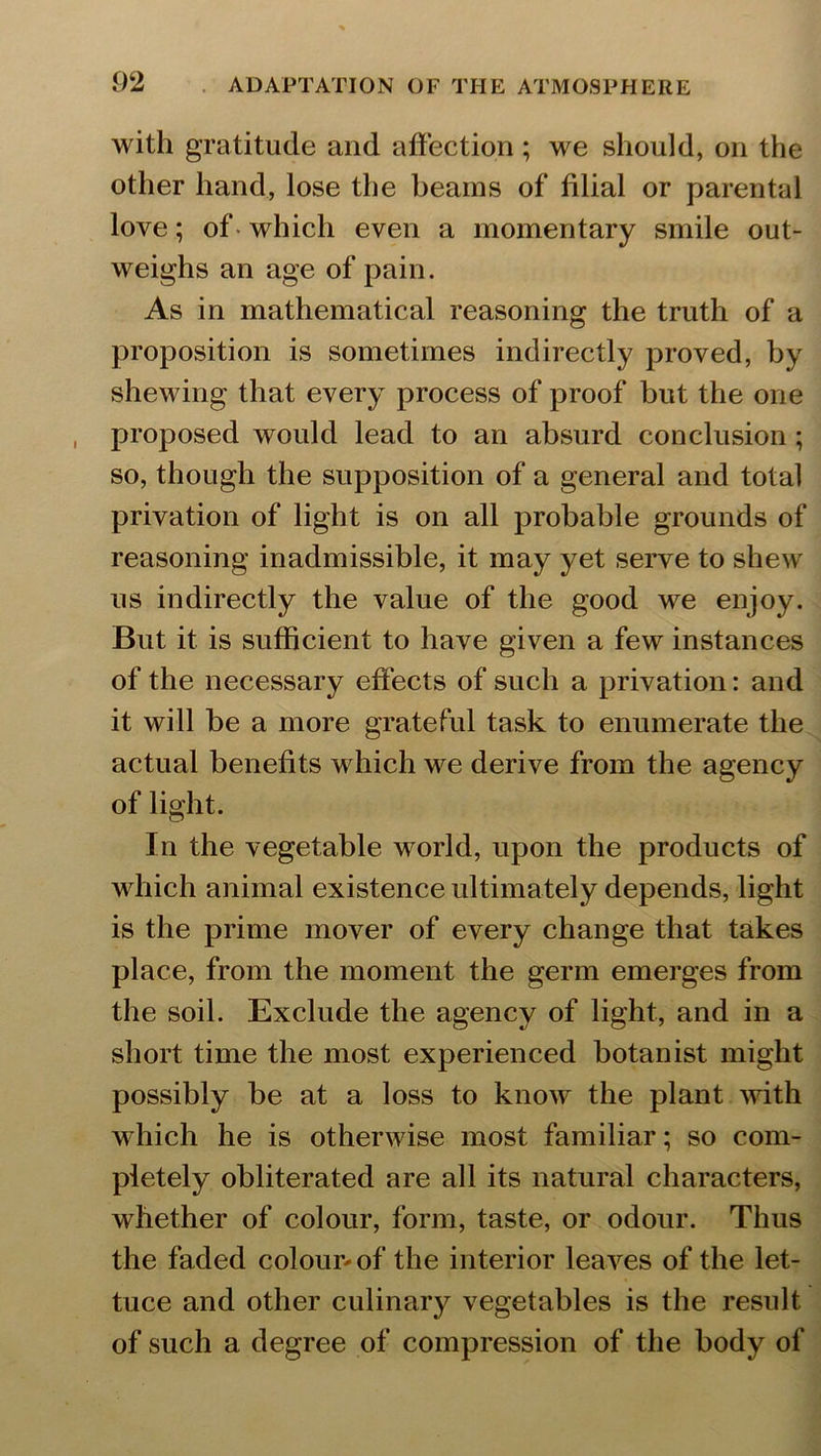 with gratitude and affection ; we should, on the other hand, lose the beams of filial or parental love; of which even a momentary smile out- weighs an age of pain. As in mathematical reasoning the truth of a proposition is sometimes indirectly proved, by shewing that every process of proof but the one proposed would lead to an absurd conclusion; so, though the supposition of a general and total privation of light is on all probable grounds of reasoning inadmissible, it may yet serve to shew us indirectly the value of the good we enjoy. But it is sufficient to have given a few instances of the necessary effects of such a privation: and it will he a more grateful task to enumerate the actual benefits which we derive from the agency of light. In the vegetable world, upon the products of which animal existence ultimately depends, light is the prime mover of every change that takes place, from the moment the germ emerges from the soil. Exclude the agency of light, and in a short time the most experienced botanist might possibly be at a loss to know the plant with which he is otherwise most familiar; so com- pletely obliterated are all its natural characters, whether of colour, form, taste, or odour. Thus the faded colour* of the interior leaves of the let- tuce and other culinary vegetables is the result of such a degree of compression of the body of