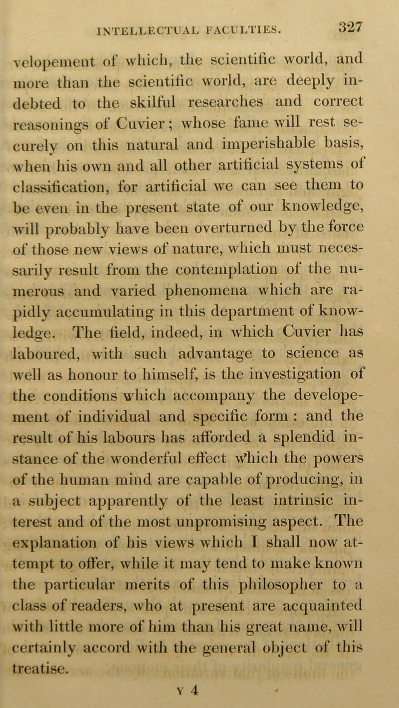 velopement of which, the scientific world, and more than the scientific world, are deeply in- debted to the skilful researches and correct reasonings of Cuvier; whose fame will rest se- curely on this natural and imperishable basis, when his own and all other artificial systems of classification, for artificial we can see them to be even in the present state of our knowledge, will probably have been overturned by the force of those new views of nature, which must neces- sarily result from the contemplation of the nu- merous and varied phenomena which are ra- pidly accumulating in this department of know- ledge. The field, indeed, in which Cuvier has laboured, with such advantage to science as well as honour to himself, is the investigation of the conditions which accompany the develope- ment of individual and specific form : and the result of his labours has afforded a splendid in- stance of the wonderful effect Which the pow ers of the human mind are capable of producing, in a subject apparently of the least intrinsic in- terest and of the most unpromising aspect. The explanation of his view's which I shall now at- tempt to offer, while it may tend to make known the particular merits of this philosopher to a class of readers, who at present are acquainted with little more of him than his great name, will certainly accord with the general object of this treatise.