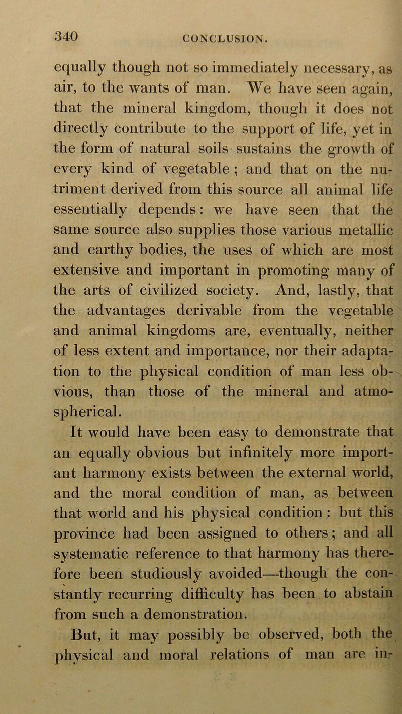 equally though not so immediately necessary, as air, to the wants of man. We have seen again, that the mineral kingdom, though it does not directly contribute to the support of life, yet in the form of natural soils sustains the growth of every kind of vegetable ; and that on the nu- triment derived from this source all animal life essentially depends: we have seen that the same source also supplies those various metallic and earthy bodies, the uses of which are most extensive and important in promoting many of the arts of civilized society. And, lastly, that the advantages derivable from the vegetable and animal kingdoms are, eventually, neither of less extent and importance, nor their adapta- tion to the physical condition of man less ob- vious, than those of the mineral and atmo- spherical. It would have been easy to demonstrate that an equally obvious but infinitely more import- ant harmony exists between the external world, and the moral condition of man, as between that world and his physical condition : but this province had been assigned to others; and all systematic reference to that harmony has there- fore been studiously avoided—though the con- stantly recurring difficulty has been to abstain from such a demonstration. But, it may possibly be observed, both the physical and moral relations of man are in-