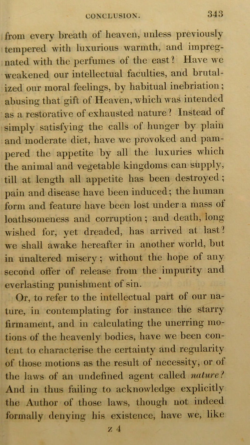 from every breath of heaven, unless previously tempered with luxurious warmth, and impreg- nated with the perfumes of the east ? Have we weakened our intellectual faculties, and brutal- ized our moral feelings, by habitual inebriation; abusing that gift of Heaven, which was intended as a restorative of exhausted nature ? Instead ol simply satisfying the calls of hunger by plain and moderate diet, have we provoked and pam- pered the appetite by all the luxuries which the animal and vegetable kingdoms can supply, till at length all appetite has been destroyed; pain and disease have been induced; the human form and feature have been lost under a mass of loathsomeness and corruption ; and death, long wished for, yet dreaded, has arrived at last? we shall awake hereafter in another world, but in unaltered misery ; without the hope of any second offer of release from the impurity and % everlasting punishment of sin. Or, to refer to the intellectual part of our na- ture, in contemplating for instance the starry firmament, and in calculating the unerring mo- tions of the heavenly bodies, have we been con- tent to characterise the certainty and regularity of those motions as the result of necessity, or of the laws of an undefined agent called nature / And in thus failing to acknowledge explicitly the Author of those laws, though not indeed formally denying his existence, have we, like