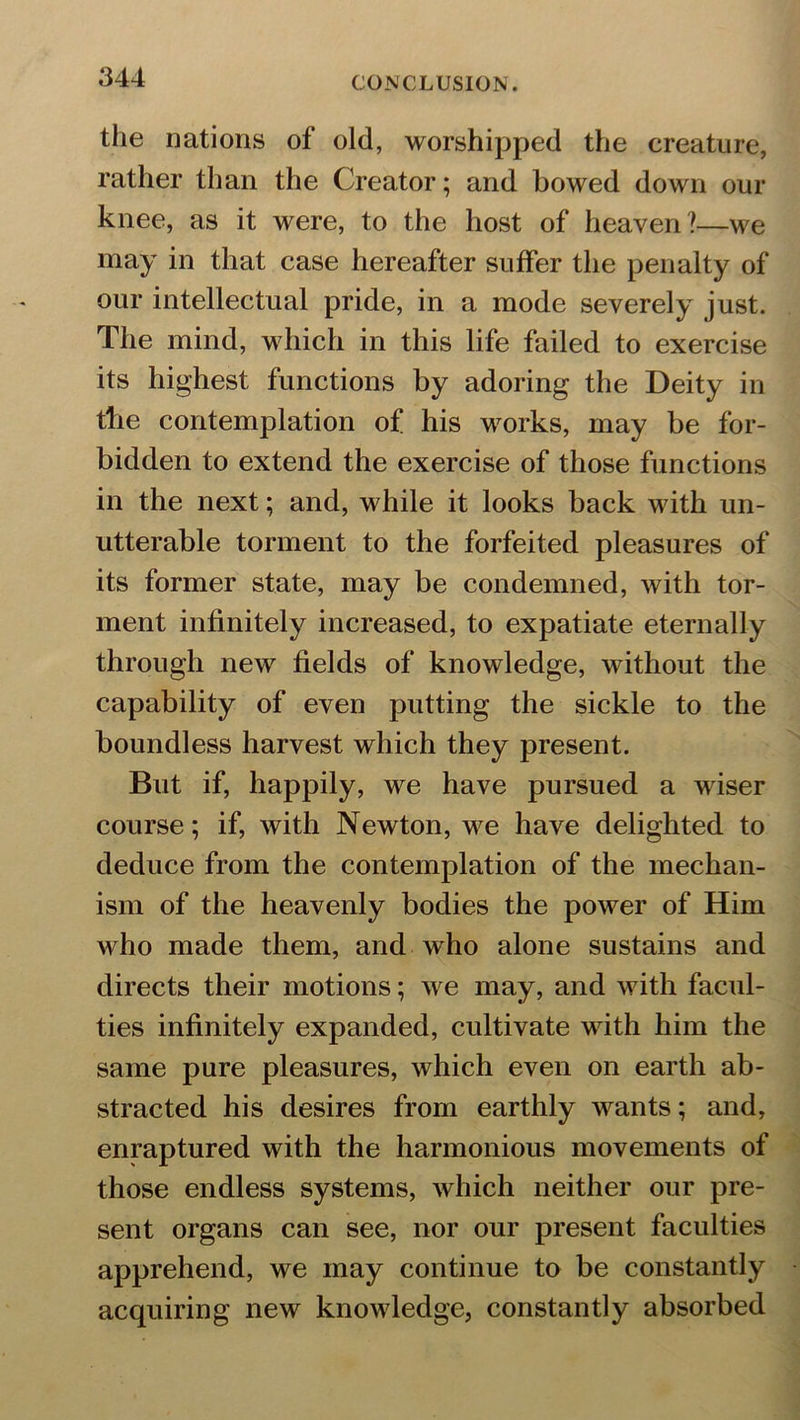 the nations of old, worshipped the creature, rather than the Creator; and bowed down our knee, as it were, to the host of heaven?—we may in that case hereafter suffer the penalty of our intellectual pride, in a mode severely just. The mind, which in this life failed to exercise its highest functions by adoring the Deity in tbe contemplation of his works, may be for- bidden to extend the exercise of those functions in the next; and, while it looks back with un- utterable torment to the forfeited pleasures of its former state, may be condemned, with tor- ment infinitely increased, to expatiate eternally through new fields of knowledge, without the capability of even putting the sickle to the boundless harvest which they present. But if, happily, we have pursued a wiser course; if, with Newton, we have delighted to deduce from the contemplation of the mechan- ism of the heavenly bodies the power of Him who made them, and who alone sustains and directs their motions; we may, and with facul- ties infinitely expanded, cultivate with him the same pure pleasures, which even on earth ab- stracted his desires from earthly wants; and, enraptured with the harmonious movements of those endless systems, which neither our pre- sent organs can see, nor our present faculties apprehend, we may continue to be constantly acquiring new knowledge, constantly absorbed