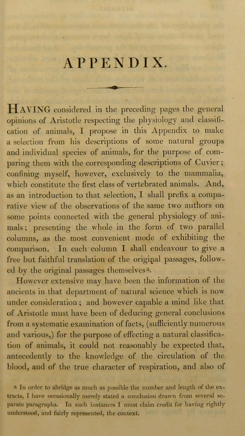 APPENDIX. Having considered in the preceding pages the general opinions of Aristotle respecting the physiology and classifi- cation of animals, I propose in this Appendix to make a selection from his descriptions of some natural groups and individual species of animals, for the purpose of com- paring them with the corresponding descriptions of Cuvier; confining myself, however, exclusively to the mammalia, which constitute the first class of vertebrated animals. And, as an introduction to that selection, I shall prefix a compa- rative view of the observations of the same two authors on some points connected with the general physiology of ani- mals; presenting the whole in the form of two parallel columns, as the most convenient mode of exhibiting the comparison. In each column I shall endeavour to give a Iree but faithful translation of the original passages, follow- ed by the original passages themselvesa. However extensive may have been the information of the ancients in that department of natural science which is now under consideration ; and however capable a mind like that of Aristotle must have been of deducing general conclusions from a systematic examination of facts, (sufficiently numerous and various,) for the purpose of effecting a natural classifica- tion of animals, it could not reasonably be expected that, antecedently to the knowledge of the circulation of the blood, and of the true character of respiration, and also of a In order to abridge as much as possible the number and length of the ex- tracts, I have occasionally merely stated a conclusion drawn from several se- parate paragraphs. In such instances I must claim credit for having rightly understood, and fairly represented, the context.