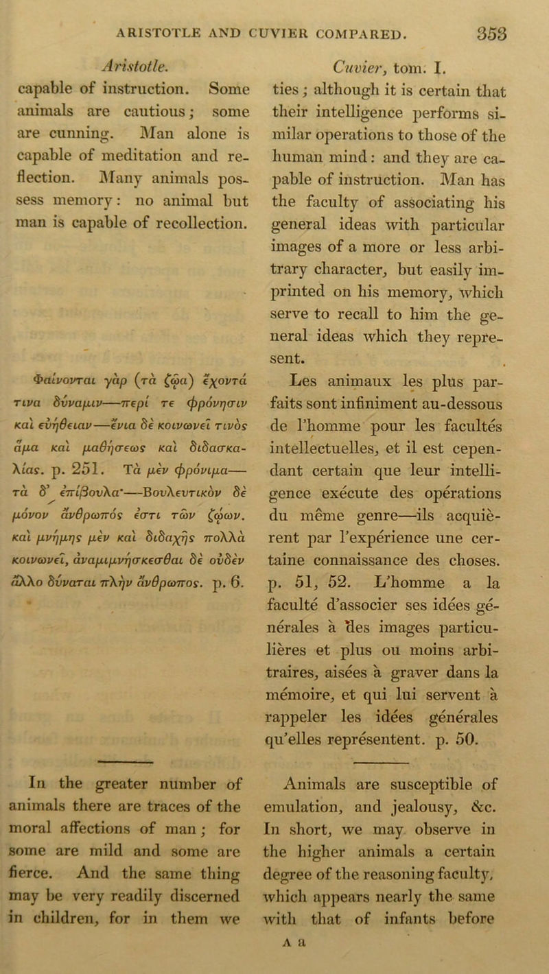 Aristotle. capable of instruction. Some animals are cautious; some are cunning. Man alone is capable of meditation and re- flection. Many animals pos- sess memory: no animal but man is capable of recollection. &Utvovrai yap (ra £aja) c^ovra Tiva 8vvap.iv—7rept re (ppovijaiv <al evrjdaav—evia 8k Koivcovel tivos apa Ka'i padrja-ecos sal 8i8aaKa- Xias. p. 251. Ta pkv (ppovipa— ra S’ eVt/SouXa*—BovXevTiKov 8k povov avdpcoTvoi e’crrt r<Sv £coa>v. Ka'i pvrjprjs pkv Ka'i 8i8a^js ttoXXci Koivcovet, avapipvrjcrKeaOai 8k ov8kv aXXo dvvarai 7rXrjv avdpomos. p. 6. In the greater number of animals there are traces of the moral affections of man ; for some are mild and some are fierce. And the same thing may be very readily discerned in children, for in them we Cuvier, tom. I. ties; although it is certain that their intelligence performs si- milar operations to those of the human mind: and they are ca- pable of instruction. Man has the faculty of associating his general ideas with particular images of a more or less arbi- trary character, but easily im- printed on his memory, which serve to recall to him the ge- neral ideas which they repre- sent. Les animaux les plus par- faits sont infiniment au-dessous de rhoinme pour les facultes intellectuelles, et il est cepen- dant certain que leur intelli- gence execute des operations du meme genre—ils acquie- rent par l’experience une cer- taine connaissance des choses. p. 51, 52. L’homme a la faculte d’associer ses idees ge- nerates a cles images particu- lieres et plus oil moins arbi- trages, aisees a graver dans la memoire, et qui lui servent a rappeler les idees generates qu’elles represented, p. 50. Animals are susceptible of emulation, and jealousy, ike. In short, we may observe in the higher animals a certain degree of the reasoning faculty, which appears nearly the same with that of infants before a a