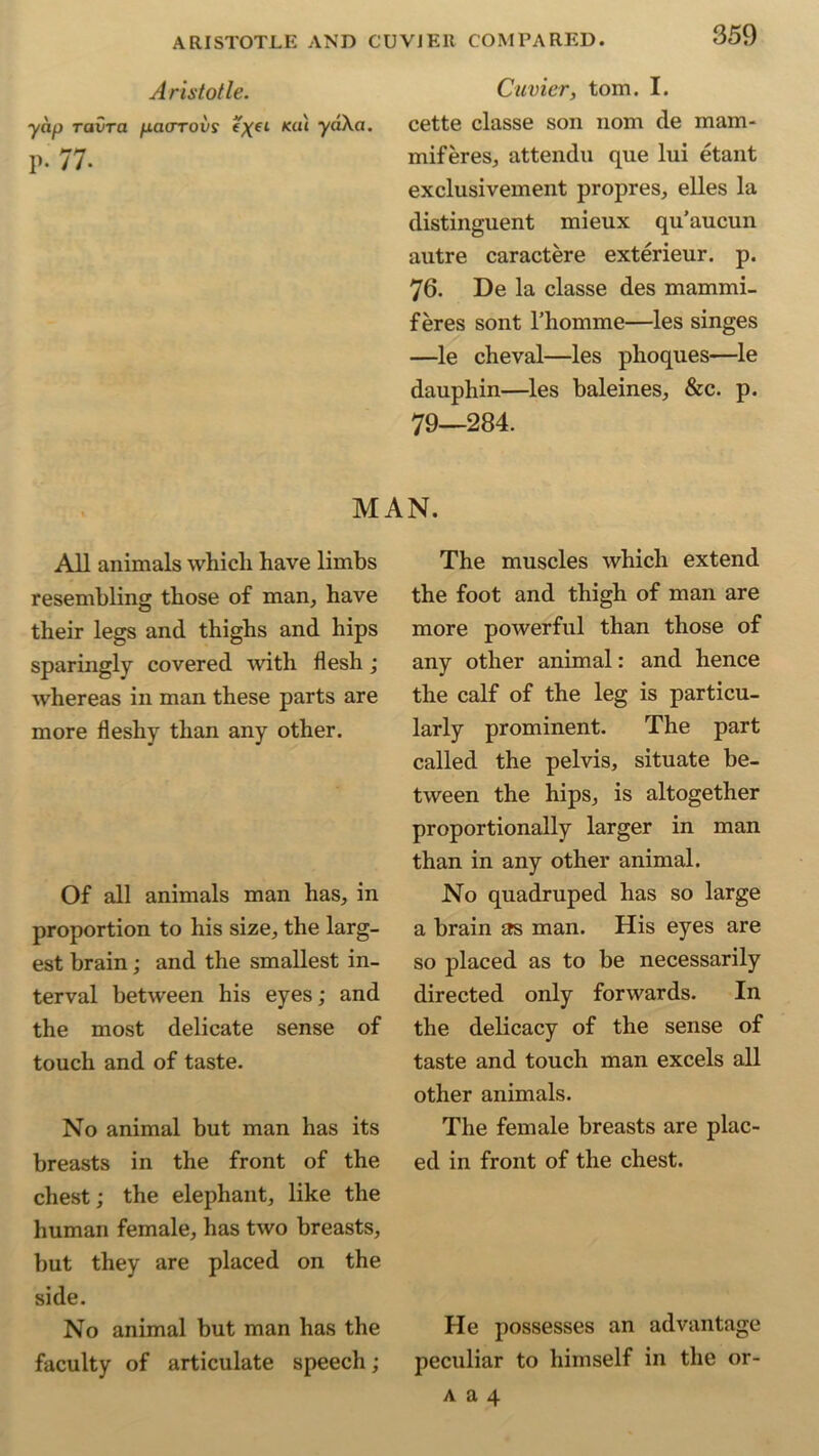 Aristotle. Cuvier, tom. I. yap ravra pacrrovs %xel liU'1 cette classe son nom cle mam- p. 77. miferes, attendu que lui etant exclusivement propres, elles la distinguent mieux qu’aucun autre caractere exterieur. p. 76. De la classe des mammi- feres sont 1’homme—les singes —le cheval—les phoques—le dauphin—les baleines, &c. p. 79—284. MAN. All animals which have limbs resembling those of man, have their legs and thighs and hips sparingly covered with flesh ; whereas in man these parts are more fleshy than any other. Of all animals man has, in proportion to his size, the larg- est brain; and the smallest in- terval between his eyes; and the most delicate sense of touch and of taste. No animal but man has its breasts in the front of the chest; the elephant, like the human female, has two breasts, but they are placed on the side. No animal but man has the faculty of articulate speech; The muscles which extend the foot and thigh of man are more powerful than those of any other animal: and hence the calf of the leg is particu- larly prominent. The part called the pelvis, situate be- tween the hips, is altogether proportionally larger in man than in any other animal. No quadruped has so large a brain as man. His eyes are so placed as to be necessarily directed only forwards. In the delicacy of the sense of taste and touch man excels all other animals. The female breasts are plac- ed in front of the chest. He possesses an advantage peculiar to himself in the or-