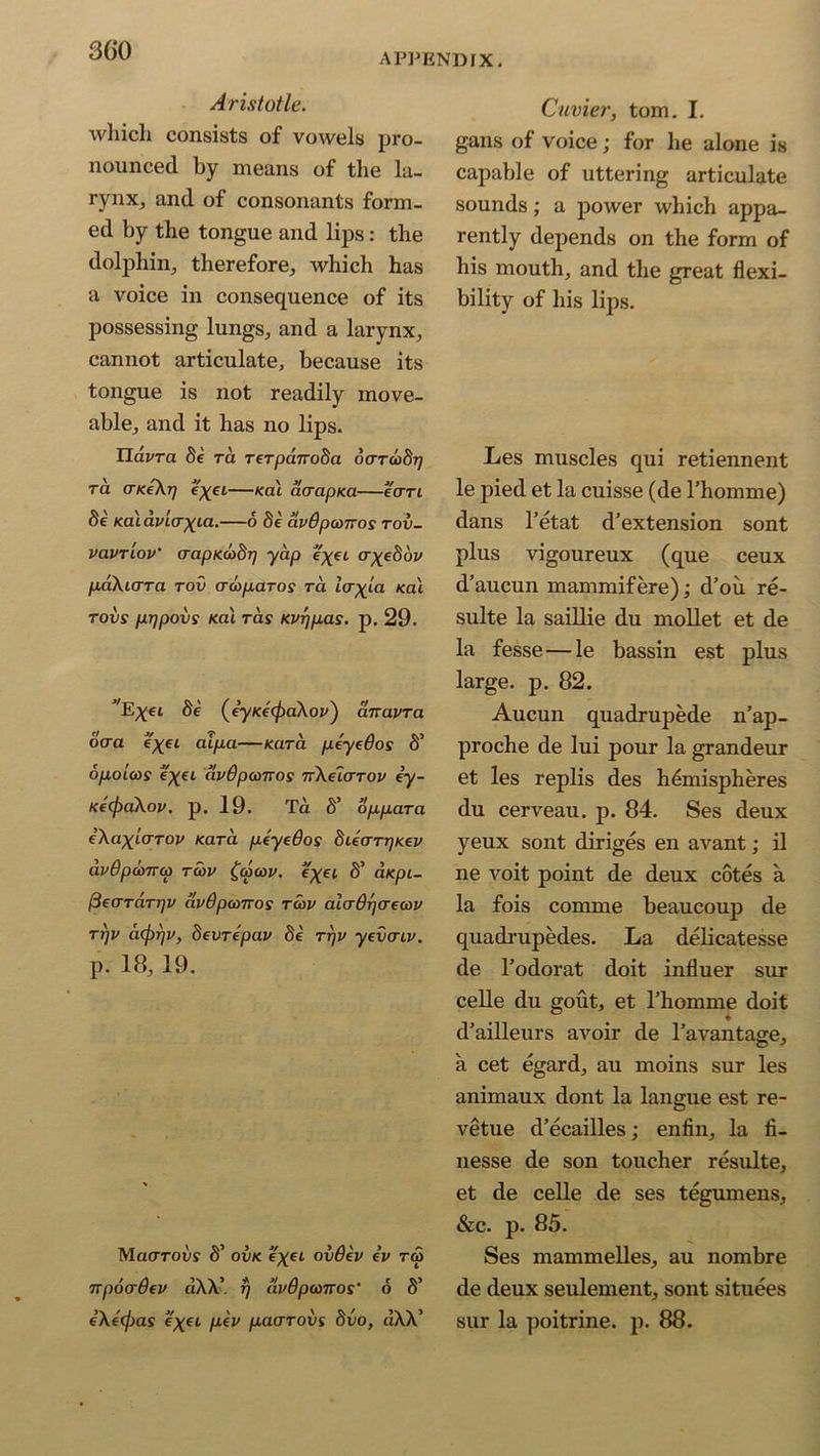 APPENDIX. Aristotle. which consists of vowels pro- nounced by means of the la- rynx, and of consonants form- ed by the tongue and lips: the dolphin, therefore, which has a voice in consequence of its possessing lungs, and a larynx, cannot articulate, because its tongue is not readily move- able, and it has no lips. ndzmx fie ra Terpanoda oaToodi) ra UKeXrj e^et—kcu acrapua—ean fie Kaidviaxia.—6 fie avOpamos tov- vavTiov' (rapKOihrj yap e^et o-^efiov paXicrTa tov era par os ra tcr^ia /cat tovs prjpovs Kat ras Kvrjpas. p. 29. ,E^et fie (ey/cec^aXof) airavra daa e^et aipa—/card peyedos S’ opoLcos e^et dvdpanros irkeiaTov iy- Ke(f)aXov. p. 19. Ta S’ oppara (XaxLCTTOv Kara peyedos dUarrjKev avOpooTTco ra>i> £cp(ov. tryet fi’ d/ept- (iearaTrjV avOpconos tcov alaflrjaecdv rr]v cicprjv, devrepav fie ttjv yevaiv. p. 18,19. Maoroi/s fi’ ovk. e^et ov6ev ev r<5 npocrdev «XX’ r/ dvOpconos‘ 6 S’ e\tcj)as e'xft pev paarovs fiuo, dXX5 Cuvier, tom. I. gans of voice; for he alone is capable of uttering articulate sounds; a power which appa- rently depends on the form of his mouth, and the great flexi- bility of his lips. Les muscles qui retiennent le pied et la cuisse (de l’homme) dans l’etat d'extension sont plus vigoureux (que ceux d’aucun mammifere); d’ou re- sulte la saillie du mollet et de la fesse—le bassin est plus large, p. 82. Aucun quadrupede n’ap- proche de lui pour la grandeur et les replis des hemispheres du cerveau. p. 84. Ses deux yeux sont diriges en avant; il ne voit point de deux cotes a la fois conime beaucoup de quadrupedes. La delicatesse de l’odorat doit influer sur celle du gout, et l’homme doit d’ailleurs avoir de Tavantage, a cet egard, au moins sur les animaux dont la langue est re- vetue d’ecailles; enfin, la fi- nesse de son toucher resulte, et de celle de ses tegumens, &c. p. 85. Ses mammelles, au nombre de deux seulement, sont situees sur la poitrine. p. 88.