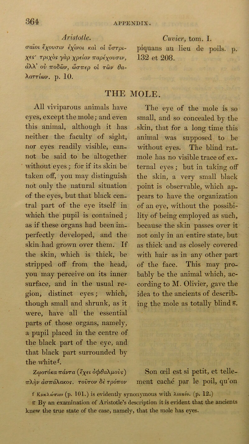 Aristotle. Cuvier, tom. I. araioi e'xovcnv i^ivoL eat oi varpt- piquans au lieu de poils. p. Xes' yap XpAav napexovcriv, 132 et 208. dXX’ ov ttoScov, wcnrep ot tcov 6a- XaTTLtov. p. 10. THE MOLE. All viviparous animals have eyes, except the mole; and even this animal, although it has neither the faculty of sight, nor eyes readily visible, can- not be said to be altogether without eyes; for if its skin be taken off, you may distinguish not only the natural situation of the eyes, but that black cen- tral part of the eye itself in which the pupil is contained; as if these organs had been im- perfectly developed, and the skin had grown over them. If the skin, which is thick, be stripped off from the head, you may perceive on its inner surface, and in the usual re- gion, distinct eyes; which, though small and shrunk, as it were, have all the essential parts of those organs, namely, a pupil placed in the centre of the black part of the eye, and that black part surrounded by the White f. The eye of the mole is so small, and so concealed by the skin, that for a long time this animal was supposed to be without eyes. The blind rat- mole has no visible trace of ex- ternal eyes; but in taking off the skin, a very small black point is observable, which ap- pears to have the organization of an eye, without the possibi- lity of being employed as such, because the skin passes over it not only in an entire state, but as thick and as closely covered with hair as in any other part of the face. This may pro- bably be the animal which, ac- cording to M. Olivier, gave the idea to the ancients of describ- ing the mole as totally blind S. Son ceil est si petit, et telle- ment cache par le poil, qu’on ZcpotoKa navra (e^ei dcfidaXpovs) 7r\7]V dcnrdXaKos. tovtov fie rpoirov f Kvx.xd'pnov (p. 101.) is evidently synonymous with Xivxov. (p. 12.) & By an examination of Aristotle’s description it is evident that the ancients knew the true state of the case, namely, that the mole has eyes.