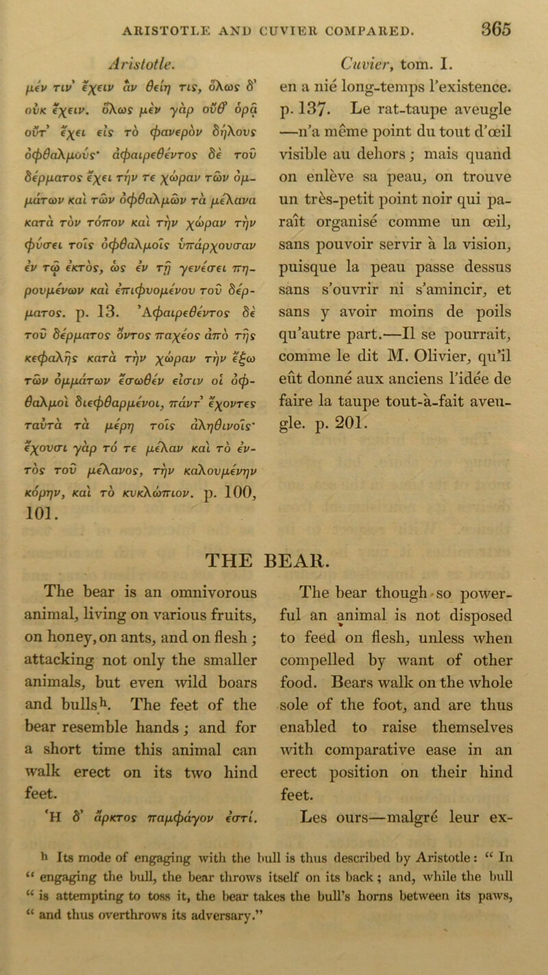 Aristotle. pCV TIV *XelV *IV ^€lTl tls> 6’ ovk *X*lv' oXcof fj.lv yap ovff opa ovt exeL e'LS T° <f>avepov 8i)Xovs ocfodaXpovs’ acfjaipeOivTOs 8e tov depparos e^et TVV re X^Pav T^v °P~ parcov /cat tcov o(f)6aXpcbv ra peXava Kara tov tottov /cal ttjv x<°Pav TVV (fovcrei to is dcjodaXpols vTrapxovcrav iv rai e zeros', ojs iv rfj yevtcret tttj- povpevcov /cat eVicjivopevov tov 8ep- paros. p. 13. ’A(fjaipedevTos 8e tov SeppaTos ovtos iraxlos ano Tr/s KccfoaXifS Kara ttjv x^Pav Thv tcov oppciToov ecrcoOtv elaiv oi b<p- daXpol 8ie(f)8appevoi} navr e'xovres TavTa ra plpT) Tois dXrjdivois' i'xov(n yap to re pfkav /cat ro cu- rbs tov pfXavos, ttjv KaXovpevrfv KOpTfV, /cat TO KVK\a>TTLOV. p. 100, 101. THE The bear is an omnivorous animal, living on various fruits, on honey, on ants, and on flesh; attacking not only the smaller animals, but even wild boars and bulls11. The feet of the bear resemble hands; and for a short time this animal can walk erect on its two hind feet. 'H 8' apKTOs napcfodyov ccttl. Cuvier, tom. 1. en a nie long-temps l'existence. p. 137. Le rat-taupe aveugle —u’a meme point du tout d’oeil visible au dehors; mais quaiid on enleve sa peau, on trouve un tres-petit point noir qui pa- rait organise comme un ceil, sans pouvoir servir a la vision, puisque la peau passe dessus sans s’ouvrir ni s’amincir, et sans y avoir moins de poils qu’autre part.—II se pourrait, comme le dit M. Olivier, quTl eut donne aux anciens l’idee de faire la taupe tout-a-fait aveu- gle. p. 201. BEAR. The bear though-so power- ful an animal is not disposed to feed on flesh, unless when compelled by want of other food. Bears walk on the whole sole of the foot, and are thus enabled to raise themselves with comparative ease in an erect position on their hind feet. Les ours—malgr6 leur ex- h Its mode of engaging with the bull is thus described by Aristotle: u In “ engaging the bull, the bear throws itself on its back; and, while the bull “ is attempting to toss it, the bear takes the bull’s horns between its paws, “ and thus overthrows its adversary.”