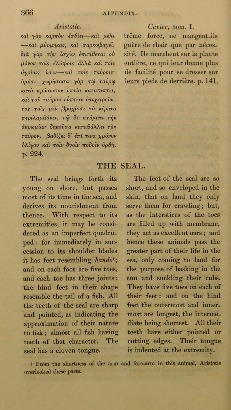 Aristotle. Kai yap Kapnov etrdlei—Kal pe\t —Kai pvpprjKas, Kai aapxocfoayfl. 8ia yap rrjv loxyv eTTiTiOeTai ov povov rots eXacjiOLS dXXa Kai rots dypiois vcr'iv—Kai rots ravpois’ opoae xwPWacra y^P TV Tavp<p Kara TTpocrcoTrov virrla KaranLUTei, Kai tov ravpov Timreiv eVt^etpovi/- tos rots pev /Spa^toat ra xepara irepiXapfidvei, rcS 8e crTopari rrjv axpcoplav 8arovaa KaTaftaWei tov ravpov. (3a8i£ei S’ ini riva xpovov oXlyov Kai roiv dvolv noftoiv opdrj. p. 224. THE The seal brings forth its young on shore, but passes most of its time in the sea, and derives its nourishment from thence. With respect to its extremities, it may be consi- dered as an imperfect quadru- ped: for immediately in suc- cession to its shoulder blades it has feet resembling hatids'; and on each foot are five toes, and each toe has three joints: the hind feet in their shape resemble the tail of a fish. All the teeth of the seal are sharp and pointed, as indicating the approximation of their nature to fish; almost all fish having teeth of that character. The seal has a cloven tongue. i From the shortness of the arm overlooked these parts. Cuvier, tom. I. treme force, ne mangent-ils gu&re de chair que par neces- sity. Us marchent sur la plante entibre, ce qui leur donne plus de facilite pour se dresser sur leurs pieds de derriere. p. 141. SEAL. The feet of the seal are so short, and so enveloped in the skin, that on land they only serve them for crawling; but, as the interstices of the toes are filled up with membrane, they act as excellent oars; and hence these animals pass the greater part of their life in the sea, only coming to land for the purpose of basking in the sun and suckling their cubs. They have five toes on each of their feet: and on the hind feet the outermost and inner- most are longest, the interme- diate being shortest. All their teeth have either pointed or cutting edges. Their tongue is indented at the extremity. and fore-arm in this animal, Aristotle