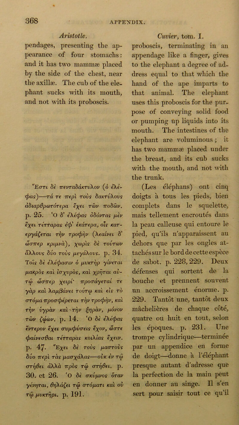 Aristotle. pendages, presenting the ap- pearance of four stomachs: and it has two mammae placed by the side of the chest, near the axilla?. The cub of the ele- phant sucks with its mouth, and not with its proboscis. ’Terri be ttsvtabaterv\ov (6 eXe- <f)as')—ra re 7repi rovs baKrvXovs abiapOpeordrepa e^ei reov nobcov. p. 25. ‘O 8’ eXetpas obovras pev e'xeL rerrapas e(f) itedrepa, ols tear- epya£erae rrjv rpoeprjv (Xealvee S’ utenrep Kpipva), ^ cop if ^ rovrcov aXXovs bvo rovs peyaXovs. p. 34. To if be eXeefiaoriv 6 pvarpp ylverai patepos Kal lerxvpos, teal xpvral a^~ tw wenrep xelP*‘ npoadyerai re yap Kal Xapftdvei rovrep teal els to erropa TTpoerefreperai rrjv rpo(f)r]V, Kal rrjv vypav Kal-rrjV £rjpav, povov reov £<pcov. p. 14. 'O be eXeepas evrepov e'xei ervpepva-eis ex°v, ware (paiveaOat rerrapas KoeXias *X.eiv. p. 47. VE^ei be rods paarovs bvo Ttepl rds pacrxdXas—ovk ev rep (rrr)dei aXXa 7rpos rep arrjdei. p. 30. et 26. 'O be CTKvpvos drav yevr/rae, 6r]Xd£ei rep aropan Kal ov rep pvKrr/pi. p. 191. Cuvier, tom. I. proboscis, terminating in an appendage like a finger, gives to the elephant a degree of ad- dress equal to that which the hand of the ape imparts to that animal. The elephant uses this proboscis for the pur- pose of conveying solid food or pumping Up liquids into its mouth. The intestines of the elephant are voluminous; it has two mammae placed under the breast, and its cub sucks with the mouth, and not with the trunk. (Les elephans) ont cinq doigts a tous les pieds, bien complets dans le squelette, mais tellement encroutes dans la peau calleuse qui entoure le pied, qu’ils n’apparaissent au dehors que par les ongles at- taches sur le bord de cette espece de sabot, p. 228, 229. Deux defenses qui sortent de la bouche et prennent souvent un accroissement enorme. p. 229. Tantot une, tantot deux macheli&res de cliaque cote, quatre ou huit en tout, selon les epoques. p. 231. Une trompe cylindrique—terminee par un appendice en forme de doigt—donne a l’elephant presque autant d’adresse que la perfection de la main peut en donner au singe. 11 s’en sert pour saisir tout ce qu’il