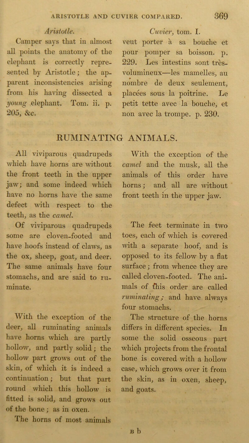 Aristotle. Camper says that in almost all points the anatomy of the elephant is correctly repre- sented by Aristotle; the ap- parent inconsistencies arising from his having dissected a young elephant. Tom. ii. p. 205, &c. Cuvier, tom. I. veut porter a sa bouche et pour pomper sa boisson. p. 229. Les intestins sont tres- volumineux—les mamelles, au nombre de deux seulement, placees sous la poitrine. Le petit tette avec la bouche, et non avec la trompe. p. 230. RUMINATING ANIMALS. All viviparous quadrupeds which have horns are without the front teeth in the upper jaw; and some indeed which have no horns have the same defect with respect to the teeth, as the camel. Of viviparous quadrupeds some are cloven-footed and have hoofs instead of claws, as the ox, sheep, goat, and deer. The same animals have four stomachs, and are said to ru- minate. With the exception of the deer, all ruminating animals have horns which are partly hollow, and partly solid; the hollow part grows out of the skin, of which it is indeed a continuation; but that part round which this hollow is fitted is solid, and grows out of the bone; as in oxen. The horns of most animals With the exception of the camel and the musk, all the animals of this order have horns; and all are without front teeth in the upper jaw. The feet terminate in two toes, each of which is covered with a separate hoof, and is opposed to its fellow by a flat surface; from whence they are called cloven-footed. The ani- mals of fhis order are called ruminating; and have always four stomachs. The structure of the horns differs in different species. In some the solid osseous part which projects from the frontal bone is covered with a hollow case, which grows over it from the skin, as in oxen, sheep, and goats. » b