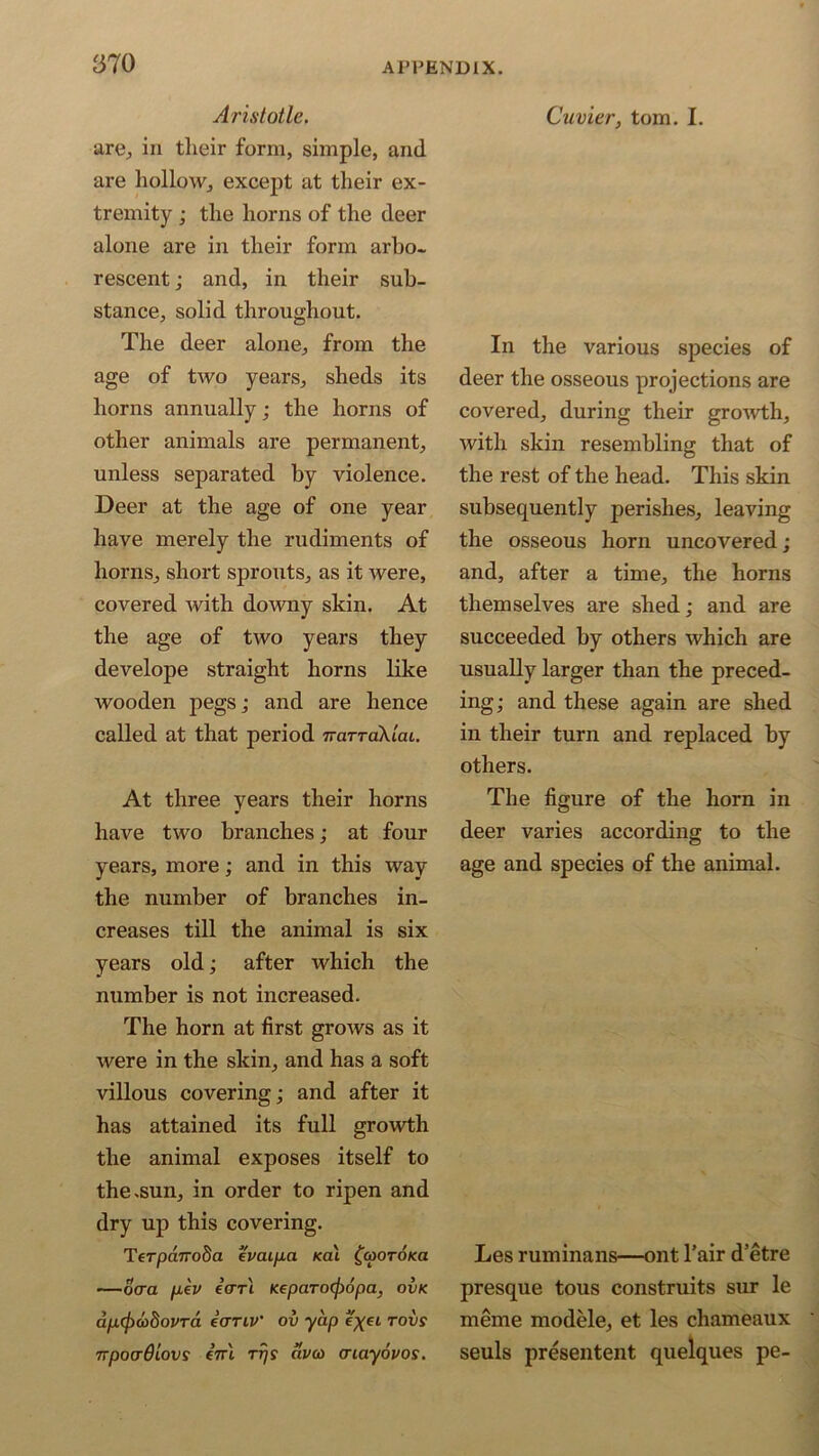 Aristotle. are, in their form, simple, and are hollow, except at their ex- tremity ; the horns of the deer alone are in their form arbo- rescent ; and, in their sub- stance, solid throughout. The deer alone, from the age of two years, sheds its horns annually; the horns of other animals are permanent, unless separated by violence. Deer at the age of one year have merely the rudiments of horns, short sprouts, as it were, covered with downy skin. At the age of two years they develope straight horns like wooden pegs; and are hence called at that period TraTTakiai. At three years their horns have two branches; at four years, more; and in this way the number of branches in- creases till the animal is six years old; after which the number is not increased. The horn at first grows as it were in the skin, and has a soft villous covering; and after it has attained its full growth the animal exposes itself to the .sun, in order to ripen and dry up this covering. Terpa.7To8a evaipa kcu ^cootoko —ocra fiev ecrrl neparcxfiopa, ovk ap.(j)(ohovTa eanv’ ov yap rovs npocrdlovs en\ rrjs avco cnayovos. Cuvier, tom. I. In the various species of deer the osseous projections are covered, during their growth, with skin resembling that of the rest of the head. This skin subsequently perishes, leaving the osseous horn uncovered; and, after a time, the horns themselves are shed; and are succeeded by others which are usually larger than the preced- ing; and these again are shed in their turn and replaced by others. The figure of the horn in deer varies according to the age and species of the animal. Les ruminans—ont l’air d’etre presque tous construits sur le meme modele, et les chameaux seuls presentent quelques pe-