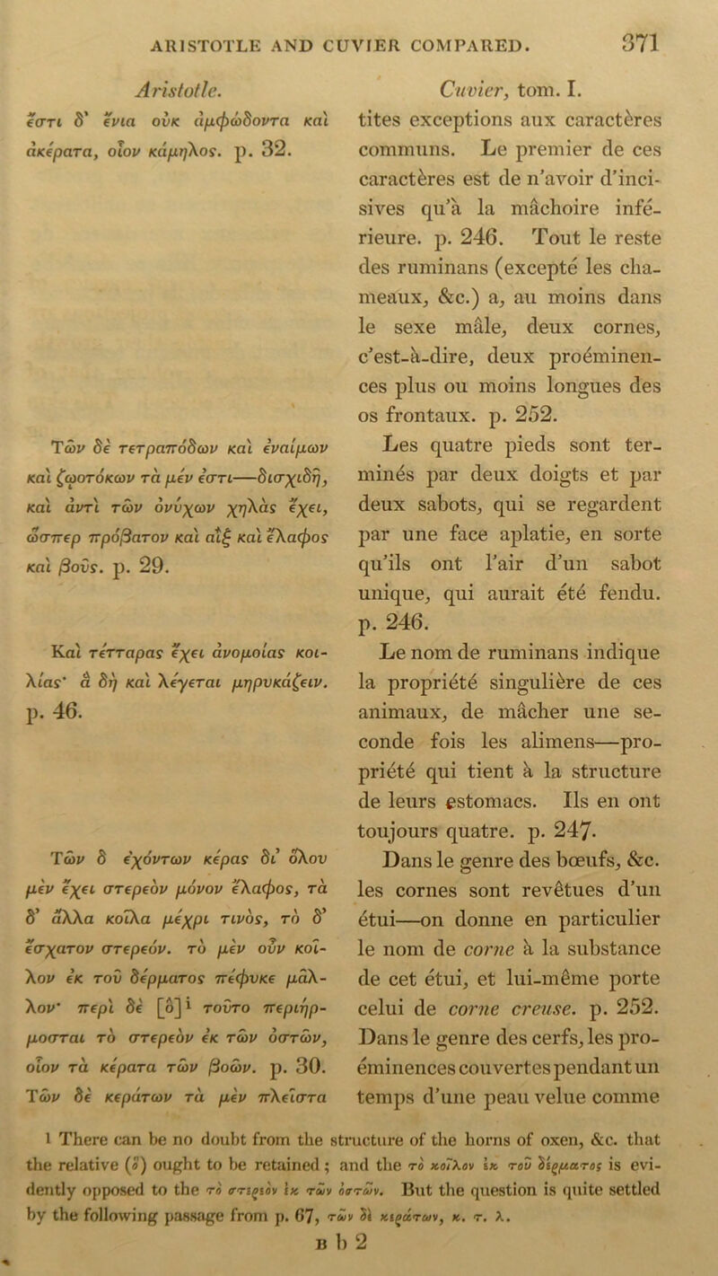 Aristotle. ecrri S’ evia ovk dp(fia>SovTa /cat anepaTci, oiov KappXos. p. 32. Tu>v fie reTpanodcov /cat evaipoov KCU ^CpOTOKCDV TCt peV i(TTL SifT^tS^ /cat avr t tcov ovvxcdv xq\as coarirep TTpoftarov /cat at£ /cat eXa(f)os /cat /Sous', p. 29. Kat rerrapas e^ft avopolas koi- Xias' a fir) /cat Xeyerai prjpVKafciv. p. 46. Tcov 8 e'xovToov Kepas fit’ oXou fteu e^ft crrepeov povov JeXa<fios, ra S’ aXXa KoIXa ptX.pi tlvos, to fi’ eaxaTov arepeov. to pev ovv <oi- Xov e/c rou 5epparos 7re(j)v<€ paX- Xov' nepl fie [o]1 touto 7repir]p- pocrTai to crrepebv e’/c rav octtcov, oiov ra /cepara rwu (iocov. p. 30. Tab/ fie Kepdrcov ra pev 7rXeicrTa Cuvier, tom. I. tites exceptions aux caract&res communs. Le premier de ces caract&res est de n’avoir d’inci- sives qu’a la machoire infe- rieure. p. 246. Tout le reste des ruminans (excepte les cha- in eaux, &c.) a, au moins dans le sexe male, deux cornes, c’est-a-dire, deux pro^minen- ces plus ou moins longues des os frontaux. p. 252. Les quatre pieds sont ter- mines par deux doigts et par deux sabots, qui se regardent par une face aplatie, en sorte qu’ils ont l’air d’un sabot unique, qui aurait etd fendu. p. 246. Le nom de ruminans indique la propriety singuli&re de ces animaux, de macher une se- conde fois les alimens—pro- priety qui tient a la structure de leurs estomacs. Ils en ont toujours quatre. p. 247- Dans le genre des boeufs, &c. les cornes sont rev£tues d’un etui—on donne en particulier le nom de come a la substance de cet etui, et lui-meme porte celui de come crease, p. 252. Dans le genre des cerfs, les pro- eminences couvertes pendant un temps d’une peau velue comme 1 There can be no doubt from the structure of the horns of oxen, &c. that the relative (a) ought to be retained; and the to koIXov \k rod 1't^pa.Toi is evi- dently opposed to the to <rngiiv bt rwv ootmv. But the question is quite settled by the following passage from p. 67, tuv 31 kipcotmv, k. t. X. B 1) 2