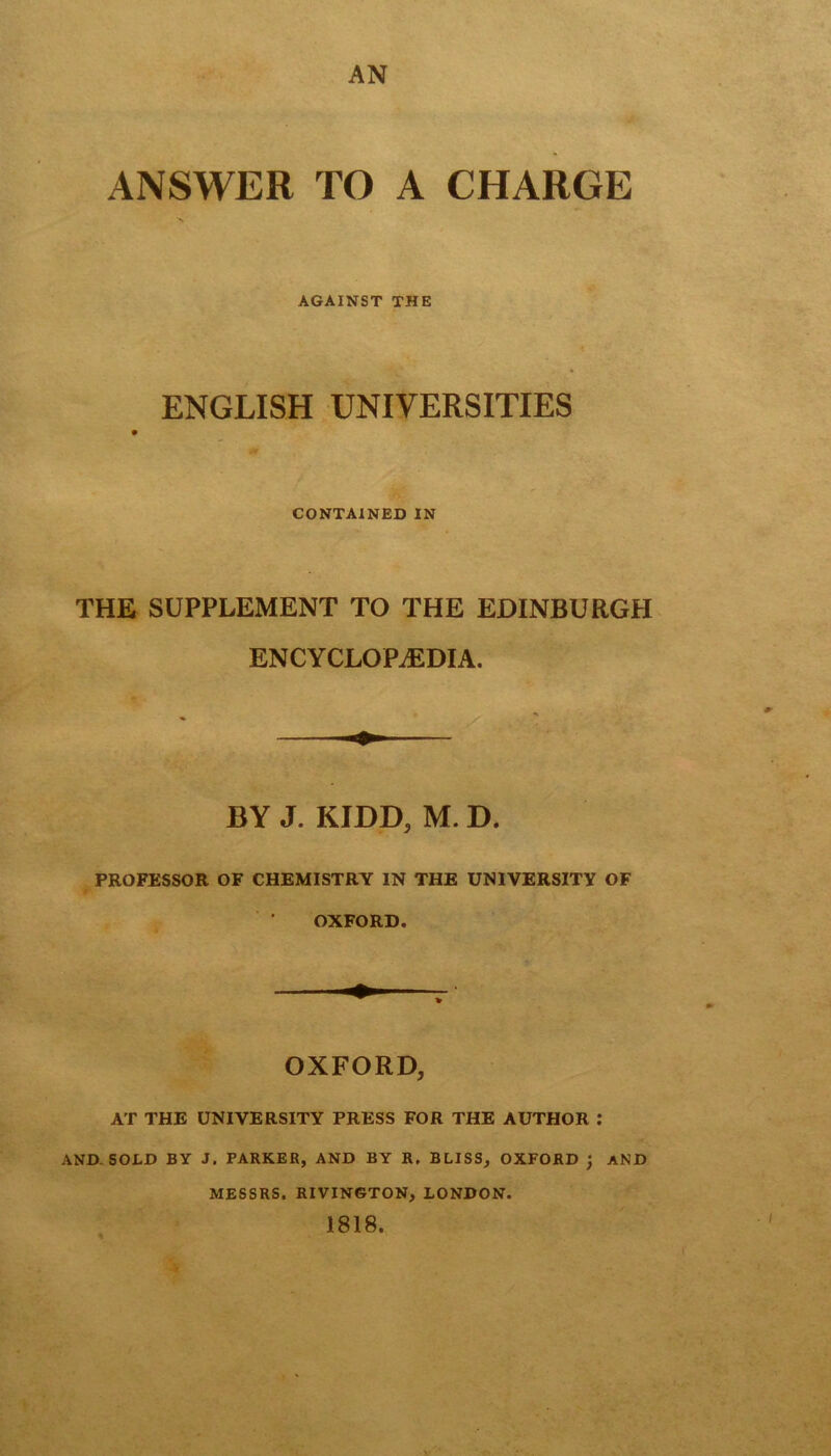 ANSWER TO A CHARGE AGAINST THE ENGLISH UNIVERSITIES fit CONTAINED IN THE SUPPLEMENT TO THE EDINBURGH ENCYCLOPAEDIA. BY J. KIDD, M. D. PROFESSOR OF CHEMISTRY IN THE UNIVERSITY OF OXFORD. OXFORD, AT THE UNIVERSITY PRESS FOR THE AUTHOR : AND. SOLD BY J. PARKER, AND BY R, BLISS, OXFORD ) AND MESSRS. RIVINGTON, LONDON. 1818.