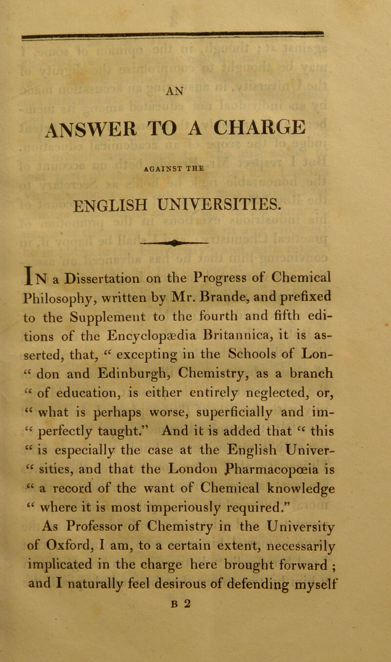 ANSWER TO A CHARGE AGAINST THE ENGLISH UNIVERSITIES. In a Dissertation on the Progress of Chemical Philosophy, written by Mr. Brande, and prefixed to the Supplement to the fourth and fifth edi- tions of the Encyclopaedia Britannica, it is as- serted, that, excepting in the Schools of Lon- “ don and Edinburgh, Chemistry, as a branch of education, is either entirely neglected, or, <e what is perhaps worse, superficially and im- (e perfectly taught.” And it is added that this “ is especially the case at the English Univer- “ sities, and that the London Pharmacopoeia is “ a record of the want of Chemical knowledge <c where it is most imperiously required.” As Professor of Chemistry in the University of Oxford, I am, to a certain extent, necessarily implicated in the charge here brought forward ; and I naturally feel desirous of defending myself