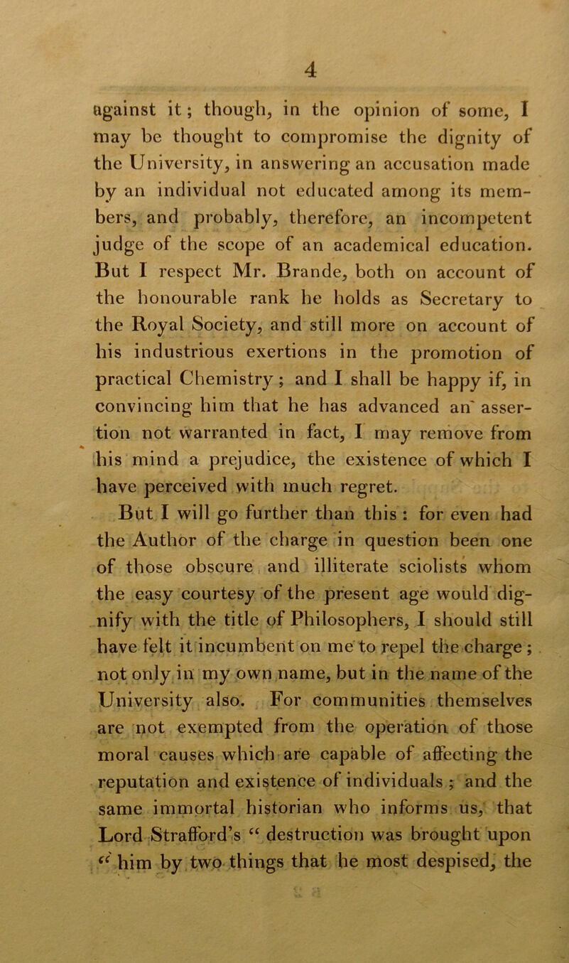 against it; though, in the opinion of some, I may be thought to compromise the dignity of the University, in answering an accusation made by an individual not educated among its mem- bers, and probably, therefore, an incompetent judge of the scope of an academical education. But 1 respect Mr. Brande, both on account of the honourable rank he holds as Secretary to the Royal Society, and still more on account of his industrious exertions in the promotion of practical Chemistry; and I shall be happy if, in convincing him that he has advanced an' asser- tion not warranted in fact, I may remove from % his mind a prejudice, the existence of which I have perceived with much regret. But I will go further than this : for even had the Author of the charge in question been one of those obscure and illiterate sciolists whom the easy courtesy of the present age would dig- nify with the title of Philosophers, I should still have felt it incumbent on me to repel the charge ; not only in my own name, but in the name of the University also. For communities themselves are not exempted from the operation of those moral causes which are capable of affecting the reputation and existence of individuals ; and the same immortal historian who informs us, that Lord Strafford’s “ destruction was brought upon (C him by two things that he most despised, the