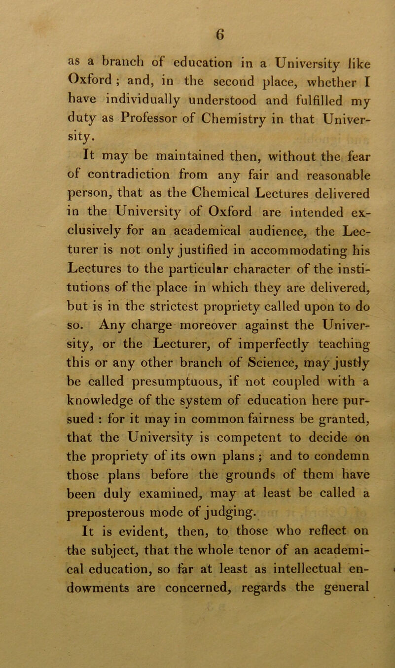 as a branch of education in a University like Oxford ; and, in the second place, whether I have individually understood and fulfilled my duty as Professor of Chemistry in that Univer- sity. It may be maintained then, without the fear of contradiction from any fair and reasonable person, that as the Chemical Lectures delivered in the University of Oxford are intended ex- clusively for an academical audience, the Lec- turer is not only justified in accommodating his Lectures to the particular character of the insti- tutions of the place in which they are delivered, but is in the strictest propriety called upon to do so. Any charge moreover against the Univer- sity, or the Lecturer, of imperfectly teaching this or any other branch of Science, may justly be called presumptuous, if not coupled with a knowledge of the system of education here pur- sued : for it may in common fairness be granted, that the University is competent to decide on the propriety of its own plans ; and to condemn those plans before the grounds of them have been duly examined, may at least be called a preposterous mode of judging. It is evident, then, to those who reflect on the subject, that the whole tenor of an academi- cal education, so far at least as intellectual en- dowments are concerned, regards the general