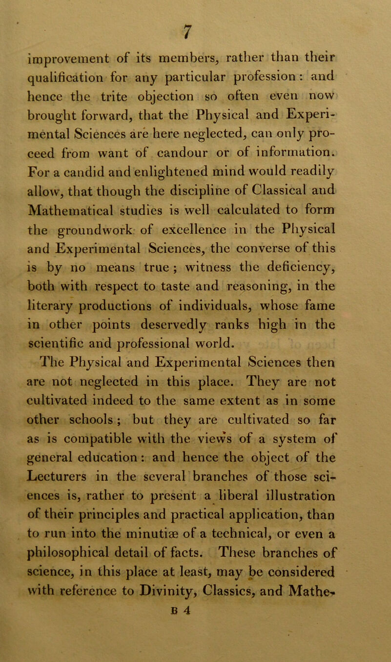 improvement of its members, rather than their qualification for any particular profession : and hence the trite objection so often even now brought forward, that the Physical and Experi- mental Sciences are here neglected, can only pro- ceed from want of candour or of information. For a candid and enlightened mind would readily allow, that though the discipline of Classical and Mathematical studies is well calculated to form the groundwork of excellence in the Physical and Experimental Sciences, the converse of this is by no means true ; witness the deficiency, both with respect to taste and reasoning, in the literary productions of individuals, whose fame in other points deservedly ranks high in the scientific and professional world. The Physical and Experimental Sciences then are not neglected in this place. They are not cultivated indeed to the same extent as in some other schools ; but they are cultivated so far as is compatible with the views of a system of general education: and hence the object of the Lecturers in the several branches of those sci- ences is, rather to present a liberal illustration of their principles and practical application, than to run into the minutiae of a technical, or even a philosophical detail of facts. These branches of science, in this place at least, may be considered with reference to Divinity, Classics, and Mathe^
