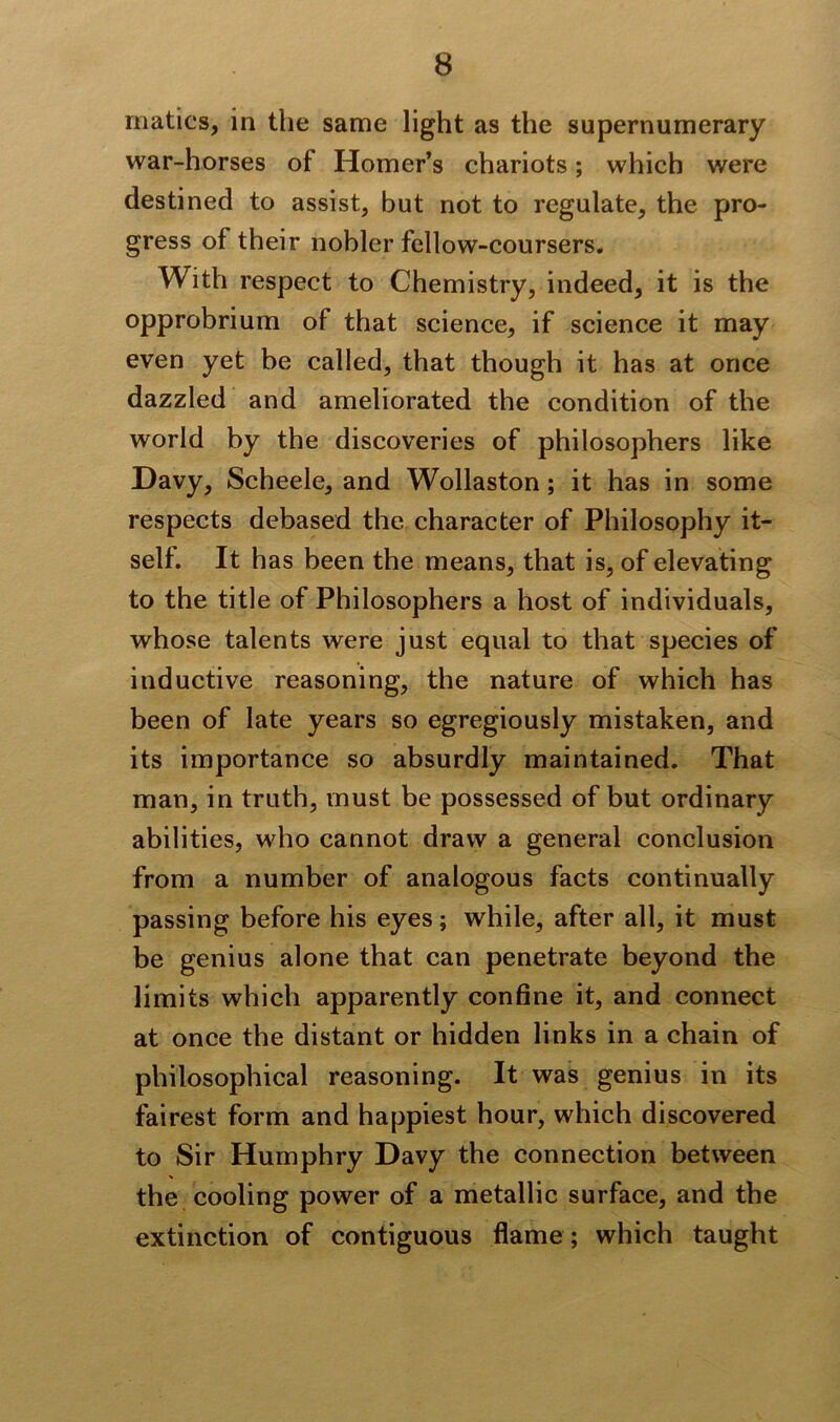 rnatics, in the same light as the supernumerary war-horses of Homer’s chariots; which were destined to assist, but not to regulate, the pro- gress of their nobler fellow-coursers. With respect to Chemistry, indeed, it is the opprobrium of that science, if science it may even yet be called, that though it has at once dazzled and ameliorated the condition of the world by the discoveries of philosophers like Davy, Scheele, and Wollaston; it has in some respects debased the character of Philosophy it- self. It has been the means, that is, of elevating to the title of Philosophers a host of individuals, whose talents were just equal to that species of inductive reasoning, the nature of which has been of late years so egregiously mistaken, and its importance so absurdly maintained. That man, in truth, must be possessed of but ordinary abilities, who cannot draw a general conclusion from a number of analogous facts continually passing before his eyes; while, after all, it must be genius alone that can penetrate beyond the limits which apparently confine it, and connect at once the distant or hidden links in a chain of philosophical reasoning. It was genius in its fairest form and happiest hour, which discovered to Sir Humphry Davy the connection between the cooling power of a metallic surface, and the extinction of contiguous flame; which taught
