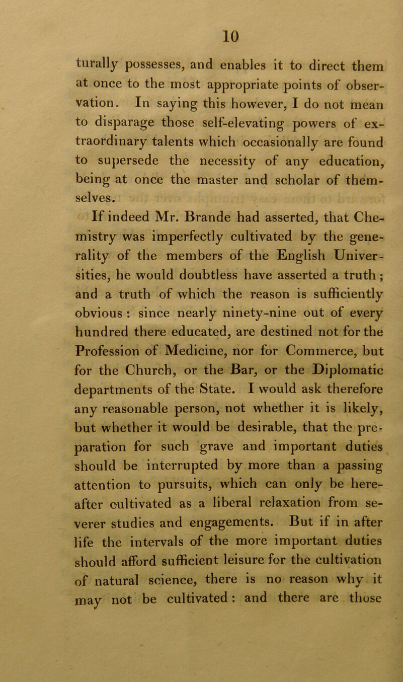 turally possesses, and enables it to direct them at once to the most appropriate points of obser- vation. In saying this however, I do not mean to disparage those self-elevating powers of ex- traordinary talents which occasionally are found to supersede the necessity of any education, being at once the master and scholar of them- selves. If indeed Mr. Brande had asserted, that Che- mistry was imperfectly cultivated by the gene- rality of the members of the English Univer- sities, he would doubtless have asserted a truth; and a truth of which the reason is sufficiently obvious : since nearly ninety-nine out of every hundred there educated, are destined not for the Profession of Medicine, nor for Commerce, but for the Church, or the Bar, or the Diplomatic departments of the State. I would ask therefore any reasonable person, not whether it is likely, but whether it would be desirable, that the pre- paration for such grave and important duties should be interrupted by more than a passing attention to pursuits, which can only be here- after cultivated as a liberal relaxation from se- verer studies and engagements. But if in after life the intervals of the more important duties should afford sufficient leisure for the cultivation of natural science, there is no reason why it may not be cultivated: and there are those