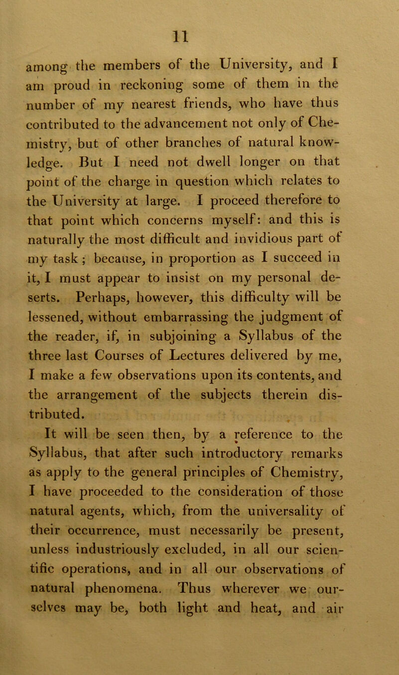 among the members of the University, and I am proud in reckoning some ot them in the number of my nearest friends, who have thus contributed to the advancement not only of Che- mistry, but of other branches of natural know- ledge. But I need not dwell longer on that point of the charge in question which relates to the University at large. I proceed therefore to that point which concerns myself: and this is naturally the most difficult and invidious part ot my task ; because, in proportion as I succeed in it, I must appear to insist on my personal de- serts. Perhaps, however, this difficulty will be lessened, without embarrassing the judgment of the reader, if, in subjoining a Syllabus of the three last Courses of Lectures delivered by me, I make a few observations upon its contents, and the arrangement of the subjects therein dis- tributed. It will be seen then, by a reference to the Syllabus, that after such introductory remarks as apply to the general principles of Chemistry, I have proceeded to the consideration of those natural agents, which, from the universality of their occurrence, must necessarily be present, unless industriously excluded, in all our scien- tific operations, and in all our observations of natural phenomena. Thus wherever we our- selves may be, both light and heat, and air