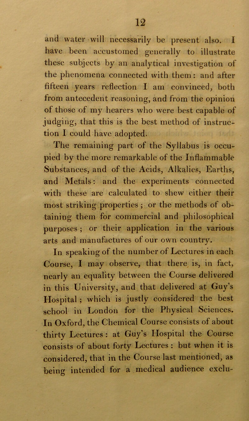 and water will necessarily be present also. I have been accustomed generally to illustrate these subjects by an analytical investigation of the phenomena connected with them: and after fifteen years reflection I am convinced, both from antecedent reasoning, and from the opinion of those of my hearers who were best capable of judging, that this is the best method of instruc- tion I could have adopted. The remaining part of the Syllabus is occu- pied by the more remarkable of the Inflammable Substances, and of the Acids, Alkalies, Earths, and Metals: and the experiments connected with these are calculated to shew either their most striking properties ; or the methods of ob- taining them for commercial and philosophical purposes; or their application in the various arts and manufactures of our own country. In speaking of the number of Lectures in each Course, I may observe, that there, is, in fact, nearly an equality between the Course delivered in this University, and that delivered at Guy’s Hospital; which is justly considered the best school in London for the Physical Sciences. In Oxford, the Chemical Course consists of about thirty Lectures : at Guy’s Hospital the Course consists of about forty Lectures : but when it is considered, that in the Course last mentioned, as being intended for a medical audience exclu-