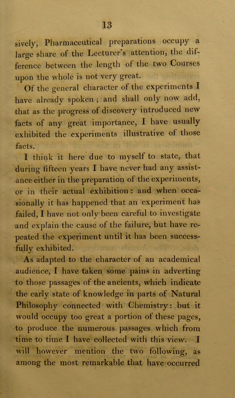 sively, Pharmaceutical preparations occupy a large share of the Lecturer’s attention, the dif- ference between the length ol the two Courses upon the whole is not very great. Of the general character of the experiments I have already spoken ; and shall only now add, that as the progress of discovery introduced new facts of any great importance, I have usually exhibited the experiments illustrative of those facts. I think it here due to myself to state, that during fifteen years I have never had any assist- ance either in the preparation of the experiments, or in their actual exhibition : and when occa- sionally it has happened that an experiment has failed, I have not only been careful to investigate and explain the cause of the failure, but have re- peated the experiment until it has been success- fully exhibited. As adapted to the character of an academical audience, I have taken some pains in adverting to those passages of the ancients, which indicate the early state of knowledge in parts of Natural Philosophy connected with Chemistry: but it would occupy too great a portion of these pages, to produce the numerous passages which from time to time I have collected with this view. I will however mention the two following, as among the most remarkable that have occurred
