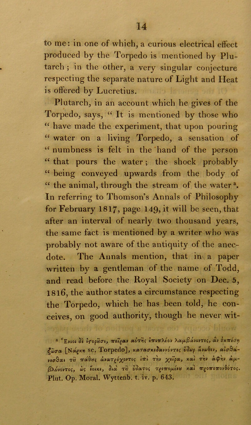 to me: in one of which, a curious electrical effect produced by the Torpedo is mentioned hy Plu- tarch ; in the other, a very singular conjecture respecting the separate nature of Light and Heat is offered by Lucretius. Plutarch, in an account which he gives of the Torpedo, says, ct It is mentioned by those who “ have made the experiment, that upon pouring “ water on a living Torpedo, a sensation of “ numbness is felt in the hand of the person ec that pours the water; the shock probably “ being conveyed upwards from the body of “ the animal, through the stream of the water a. In referring to Thomson’s Annals of Philosophy for February 1817, page 149, it will be seen, that after an interval of nearly two thousand years, the same fact is mentioned by a writer who wras probably not aware of the antiquity of the anec- dote. The Annals mention, that in a paper written by a gentleman of the name of Todd, and read before the Royal Society on Dec. 5, 1816, the author states a circumstance respecting the Torpedo, which he has been told, he con- ceives, on good authority, though he never wit- a Enot 5s iropecri, 7ri~gav ctvr>twett^eov Xa/x/SawTES, av exiriay ^ucrot [Nc^x»i sc. Torpedo], x.otTa.o-x.Eba.vvvvTEi; v$u>p ccwQe», ulo-Sx- yiO-Scti T« wccOiSi uvcct^xo,to<; *** xa‘ Tr>y “Z4- (SXvvovros, u<; ecuxe, 5kx tu i!5aros T§£9ro/xtVy y.al 7Tgo9r£7ro>-0oTof. Plat. Op. Moral. Wyttenb. t. iv. p. 643.